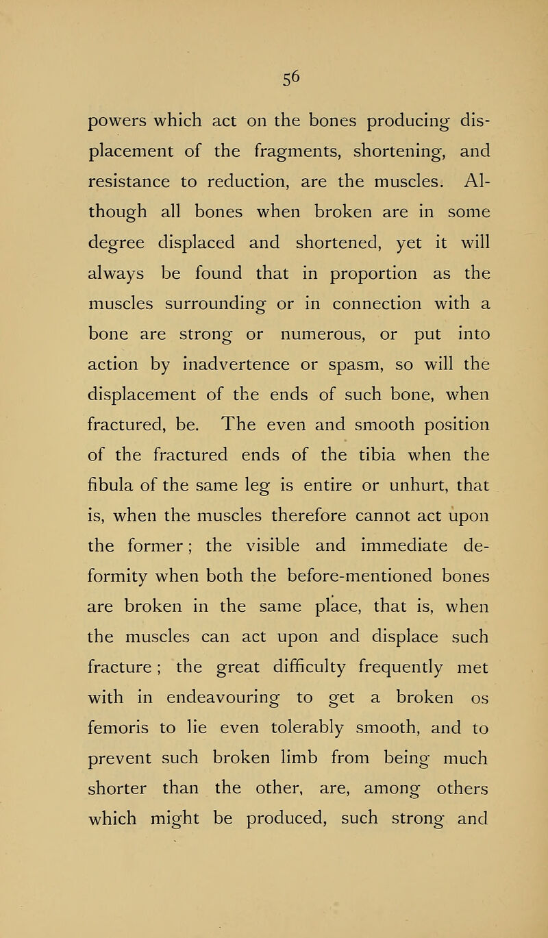 powers which act on the bones producing dis- placement of the fragments, shortening, and resistance to reduction, are the muscles. Al- though all bones when broken are in some degree displaced and shortened, yet it will always be found that in proportion as the muscles surrounding or in connection with a bone are strong or numerous, or put into action by inadvertence or spasm, so will the displacement of the ends of such bone, when fractured, be. The even and smooth position of the fractured ends of the tibia when the fibula of the same leg is entire or unhurt, that is, when the muscles therefore cannot act upon the former; the visible and immediate de- formity when both the before-mentioned bones are broken in the same place, that is, when the muscles can act upon and displace such fracture; the great difficulty frequently met with in endeavouring to get a broken os femoris to lie even tolerably smooth, and to prevent such broken limb from being much shorter than the other, are, among others which might be produced, such strong and