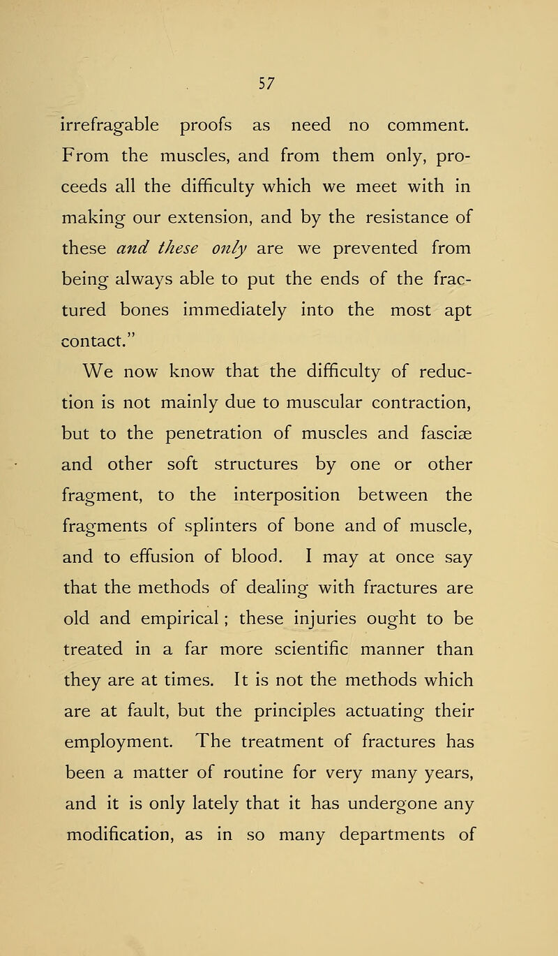 irrefragable proofs as need no comment. From the muscles, and from them only, pro- ceeds all the difficulty which we meet with in making our extension, and by the resistance of these and these only are we prevented from being always able to put the ends of the frac- tured bones immediately into the most apt contact. We now know that the difficulty of reduc- tion is not mainly due to muscular contraction, but to the penetration of muscles and fasciae and other soft structures by one or other fragment, to the interposition between the fragments of splinters of bone and of muscle, and to effusion of blood. I may at once say that the methods of dealing with fractures are old and empirical; these injuries ought to be treated in a far more scientific manner than they are at times. It is not the methods which are at fault, but the principles actuating their employment. The treatment of fractures has been a matter of routine for very many years, and it is only lately that it has undergone any modification, as in so many departments of