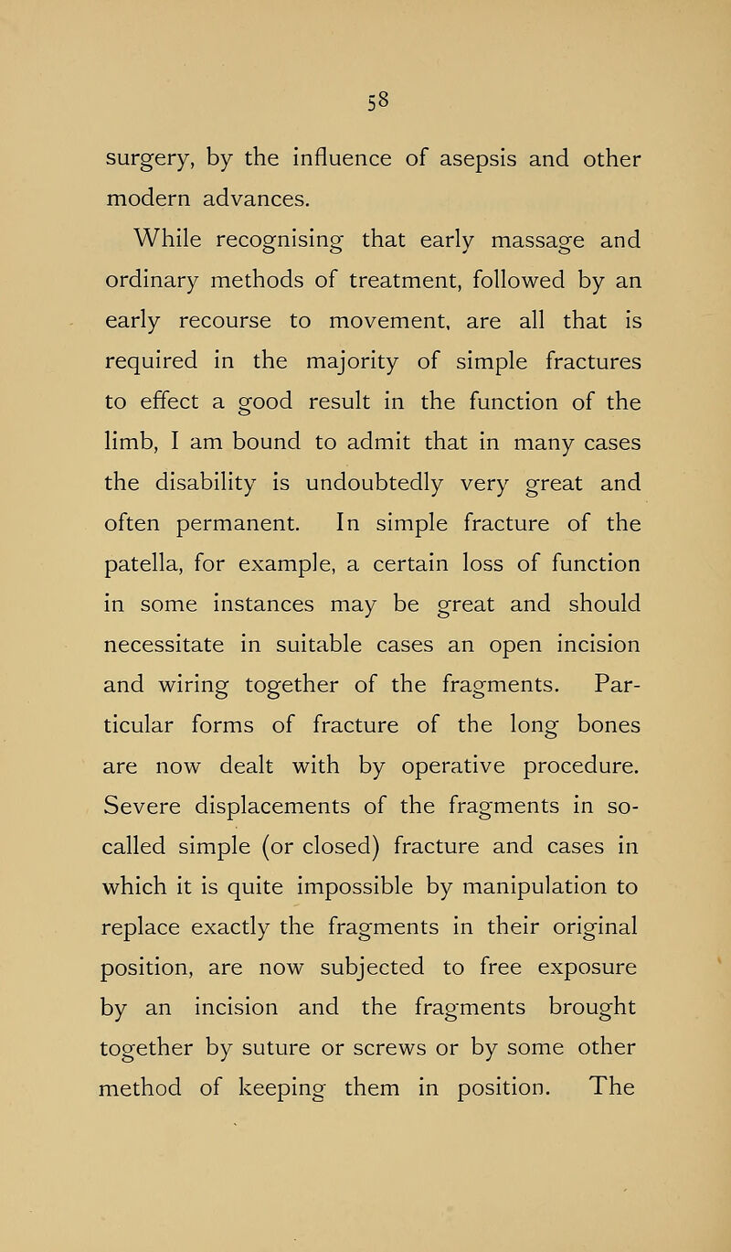 surgery, by the influence of asepsis and other modern advances. While recognising that early massage and ordinary methods of treatment, followed by an early recourse to movement, are all that is required in the majority of simple fractures to effect a good result in the function of the limb, I am bound to admit that in many cases the disability is undoubtedly very great and often permanent. In simple fracture of the patella, for example, a certain loss of function in some instances may be great and should necessitate in suitable cases an open incision and wiring together of the fragments. Par- ticular forms of fracture of the long bones are now dealt with by operative procedure. Severe displacements of the fragments in so- called simple (or closed) fracture and cases in which it is quite impossible by manipulation to replace exactly the fragments in their original position, are now subjected to free exposure by an incision and the fragments brought together by suture or screws or by some other method of keeping them in position. The