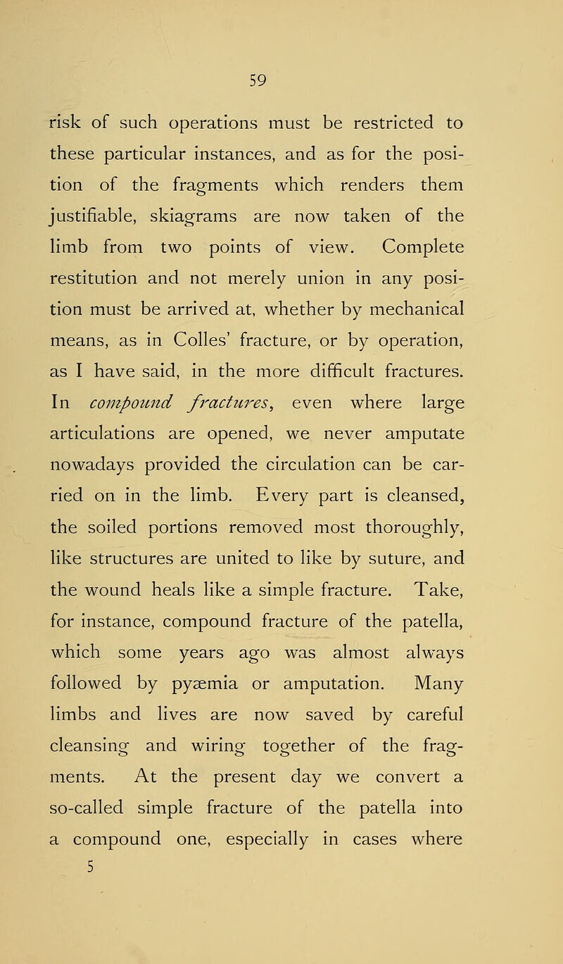 risk of such operations must be restricted to these particular Instances, and as for the posi- tion of the fragments which renders them justifiable, skiagrams are now taken of the limb from two points of view. Complete restitution and not merely union In any posi- tion must be arrived at, whether by mechanical means, as In Colles' fracture, or by operation, as I have said. In the more difficult fractures. In compound f}^acticres, even where large articulations are opened, we never amputate nowadays provided the circulation can be car- ried on In the limb. Every part Is cleansed, the soiled portions removed most thoroughly, like structures are united to like by suture, and the wound heals like a simple fracture. Take, for Instance, compound fracture of the patella, which some years ago was almost always followed by pyaemia or amputation. Many limbs and lives are now saved by careful cleanslnsf and wiring toijether of the fraof- ments. At the present day we convert a so-called simple fracture of the patella Into a compound one, especially in cases where 5