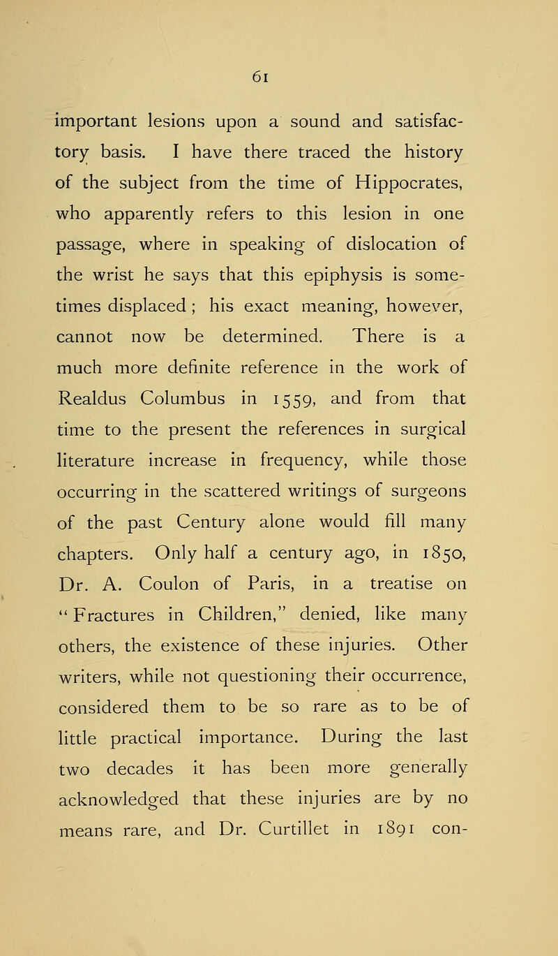 important lesions upon a sound and satisfac- tory basis. I have there traced the history of the subject from the time of Hippocrates, who apparently refers to this lesion in one passage, where in speaking of dislocation of the wrist he says that this epiphysis is some- times displaced ; his exact meaning, however, cannot now be determined. There is a much more definite reference in the work of Realdus Columbus in 1559, and from that time to the present the references in surgical literature increase in frequency, while those occurring in the scattered writings of surgeons of the past Century alone would fill many chapters. Only half a century ago, in 1850, Dr. A. Coulon of Paris, in a treatise on  Fractures in Children, denied, like many others, the existence of these injuries. Other writers, while not questioning their occurrence, considered them to be so rare as to be of little practical importance. During the last two decades it has been more generally acknowledged that these injuries are by no means rare, and Dr. Curtillet in 1891 con-