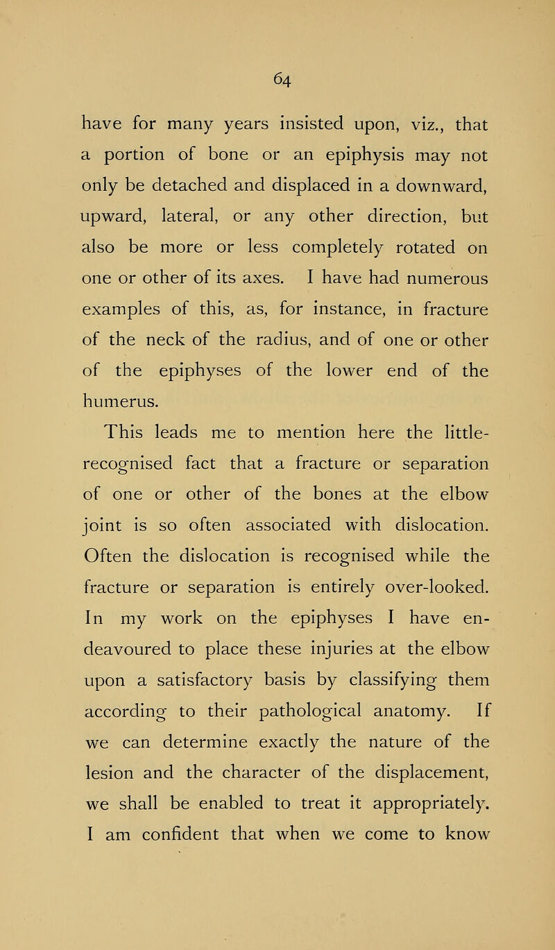 have for many years insisted upon, viz., that a portion of bone or an epiphysis may not only be detached and displaced in a downward, upward, lateral, or any other direction, but also be more or less completely rotated on one or other of its axes. I have had numerous examples of this, as, for instance, in fracture of the neck of the radius, and of one or other of the epiphyses of the lower end of the humerus. This leads me to mention here the little- recognised fact that a fracture or separation of one or other of the bones at the elbow joint is so often associated with dislocation. Often the dislocation is recognised while the fracture or separation is entirely over-looked. In my work on the epiphyses I have en- deavoured to place these injuries at the elbow upon a satisfactory basis by classifying them according to their pathological anatomy. If we can determine exactly the nature of the lesion and the character of the displacement, we shall be enabled to treat it appropriately. I am confident that when we come to know