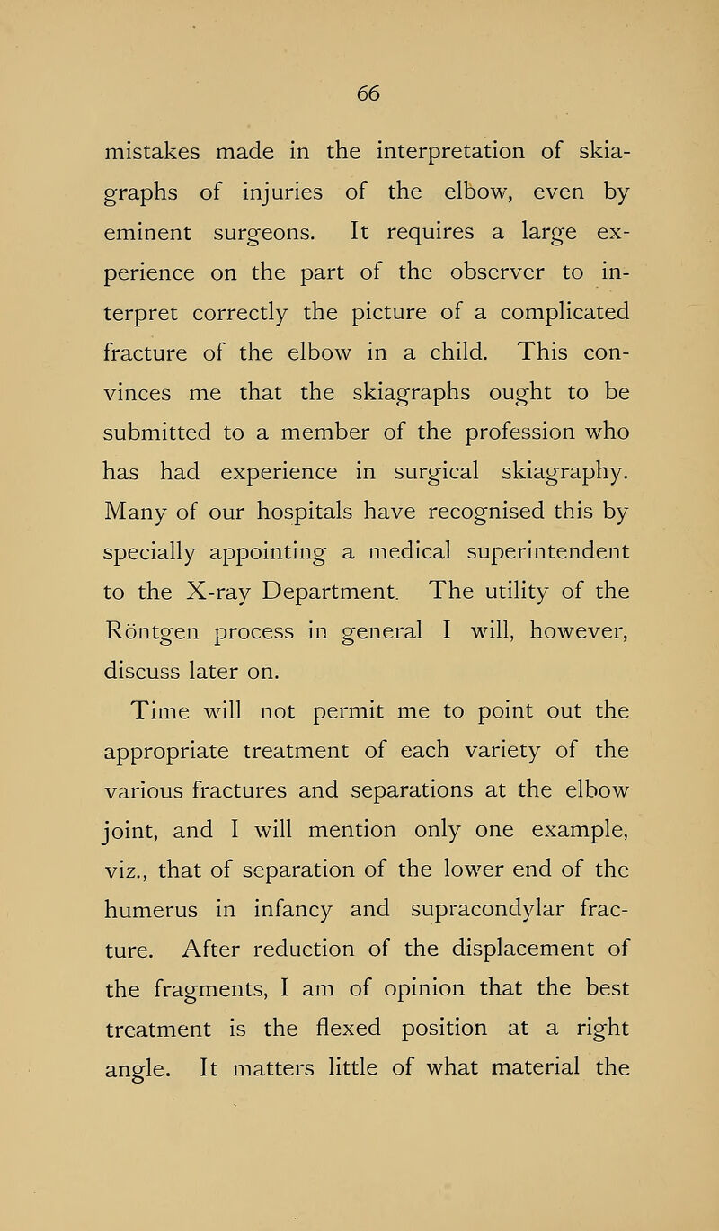 mistakes made in the interpretation of skia- graphs of injuries of the elbow, even by- eminent surgeons. It requires a large ex- perience on the part of the observer to in- terpret correctly the picture of a complicated fracture of the elbow in a child. This con- vinces me that the skiagraphs ought to be submitted to a member of the profession who has had experience in surgical skiagraphy. Many of our hospitals have recognised this by specially appointing a medical superintendent to the X-ray Department. The utility of the Rontgen process in general I will, however, discuss later on. Time will not permit me to point out the appropriate treatment of each variety of the various fractures and separations at the elbow joint, and I will mention only one example, viz., that of separation of the lower end of the humerus in infancy and supracondylar frac- ture. After reduction of the displacement of the fragments, I am of opinion that the best treatment is the flexed position at a right angle. It matters little of what material the