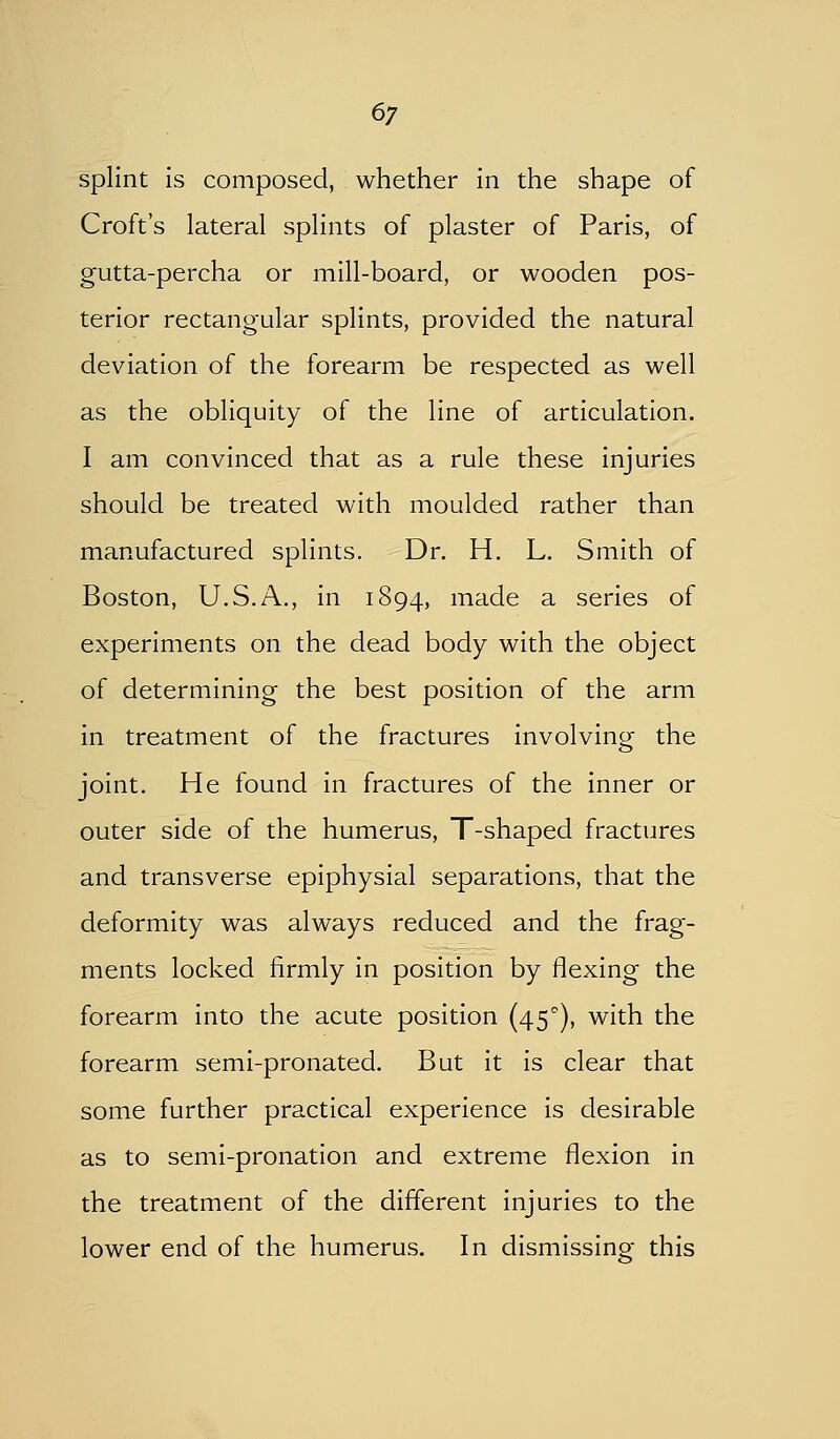 6/ splint is composed, whether in the shape of Croft's lateral splints of plaster of Paris, of gutta-percha or mill-board, or wooden pos- terior rectangular splints, provided the natural deviation of the forearm be respected as well as the obliquity of the line of articulation. I am convinced that as a rule these injuries should be treated with moulded rather than manufactured splints. Dr. H. L. Smith of Boston, U.S.A., in 1894, made a series of experiments on the dead body with the object of determining the best position of the arm in treatment of the fractures involving the joint. He found in fractures of the inner or outer side of the humerus, T-shaped fractures and transverse epiphysial separations, that the deformity was always reduced and the frag- ments locked firmly in position by flexing the forearm into the acute position (45), with the forearm semi-pronated. But it is clear that some further practical experience is desirable as to semi-pronation and extreme flexion in the treatment of the different injuries to the lower end of the humerus. In dismissing this