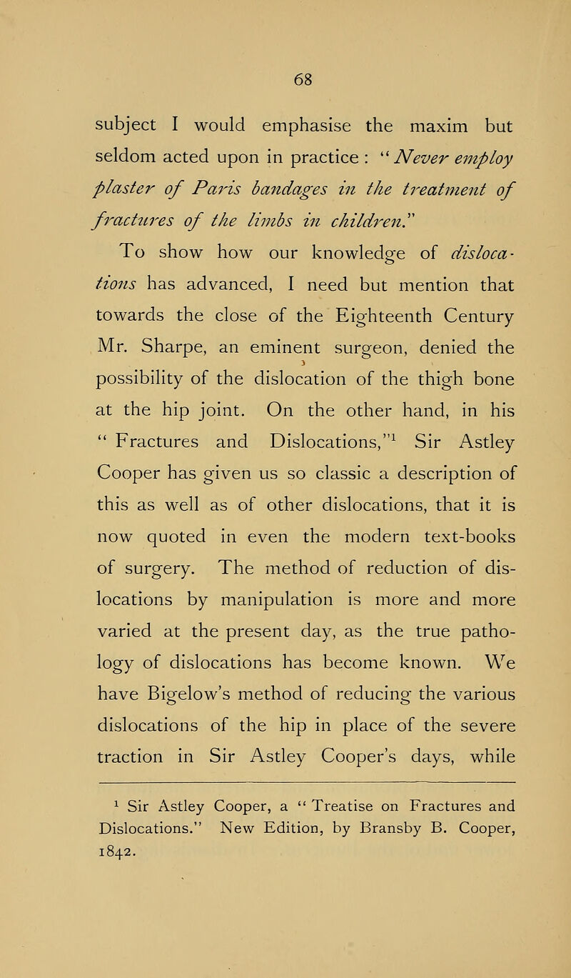 subject I would emphasise the maxim but seldom acted upon in practice : ''Never employ plaster of Pains bandages in the treatment of f^act2ires of the limbs in children.'' To show how our knowledo-e of disloca- o lions has advanced, I need but mention that towards the close of the Eighteenth Century Mr. Sharpe, an eminent surgeon, denied the possibility of the dislocation of the thigh bone at the hip joint. On the other hand, in his  Fractures and Dislocations,^ Sir Astley Cooper has given us so classic a description of this as well as of other dislocations, that it is now quoted in even the modern text-books of surgery. The method of reduction of dis- locations by manipulation is more and more varied at the present day, as the true patho- logy of dislocations has become known. We have Bigfelow's method of reducino- the various dislocations of the hip in place of the severe traction in Sir Astley Cooper's days, while ^ Sir Astley Cooper, a  Treatise on Fractures and Dislocations. New Edition, by Bransby B. Cooper, 1842.