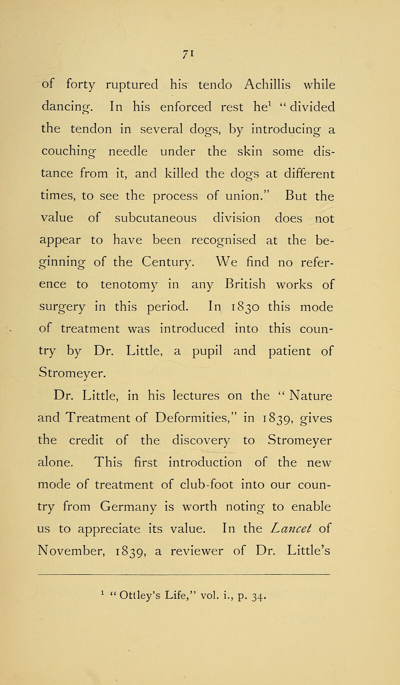 of forty ruptured his tendo Achillis while dancing-. In his enforced rest he^  divided the tendon in several dogs, by introducing a couching needle under the skin some dis- tance from it, and killed the dogs at different times, to see the process of union. But the value of subcutaneous division does not appear to have been recognised at the be- ginning of the Century. We find no refer- ence to tenotomy in any British works of surgery in this period. In 1830 this mode of treatment was introduced into this coun- try by Dr. Little, a pupil and patient of Stromeyer. Dr. Little, in his lectures on the  Nature and Treatment of Deformities, in 1839, gives the credit of the discovery to Stromeyer alone. This first introduction of the new mode of treatment of club-foot into our coun- try from Germany is worth noting to enable us to appreciate its value. In the Lancet of November, 1839, a reviewer of Dr. Little's ^  Ottley's Life, vol. i., p. 34.