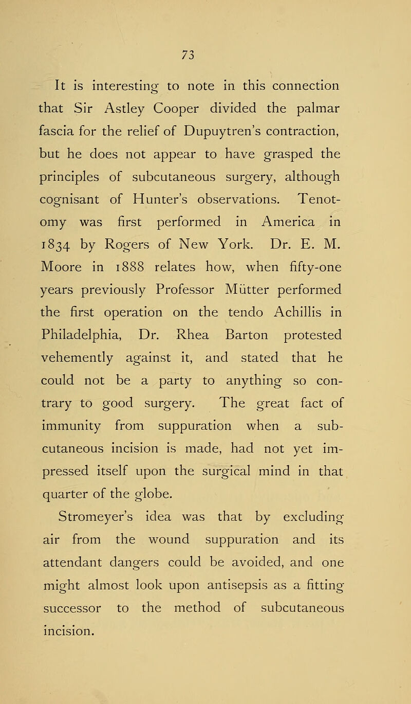 It is interestino- to note in this connection that Sir Astley Cooper divided the palmar fascia for the relief of Dupuytren's contraction, but he does not appear to have grasped the principles of subcutaneous surgery, although cognisant of Hunter's observations. Tenot- omy was first performed in America in 1834 by Rogers of New York. Dr. E. M. Moore in 1888 relates how, when fifty-one years previously Professor Miitter performed the first operation on the tendo Achillis in Philadelphia, Dr. Rhea Barton protested vehemently against it, and stated that he could not be a party to anything so con- trary to good surgery. The great fact of immunity from suppuration when a sub- cutaneous incision is made, had not yet im- pressed itself upon the surgical mind in that quarter of the globe. Stromeyer's idea was that by excluding air from the wound suppuration and its attendant dangers could be avoided, and one might almost look upon antisepsis as a fitting- successor to the method of subcutaneous incision.
