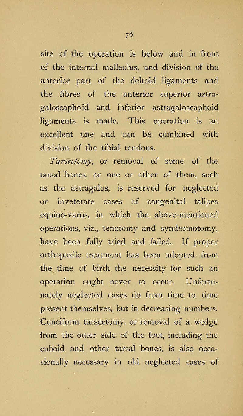 site of the operation is below and in front of the internal malleolus, and division of the anterior part of the deltoid ligaments and the fibres of the anterior superior astra- galoscaphoid and inferior astragaloscaphoid ligaments is made. This operation is an excellent one and can be combined with division of the tibial tendons. Tarsectomy, or removal of some of the tarsal bones, or one or other of them, such as the astragalus, is reserved for neglected or inveterate cases of congenital talipes equino-varus, in which the above-mentioned operations, viz., tenotomy and syndesmotomy, have been fully tried and failed. If proper orthopaedic treatment has been adopted from the time of birth the necessity for such an operation ought never to occur. Unfortu- nately neglected cases do from time to time present themselves, but in decreasing numbers. Cuneiform tarsectomy, or removal of a wedge from the outer side of the foot, including the cuboid and other tarsal bones, is also occa- sionally necessary in old neglected cases of