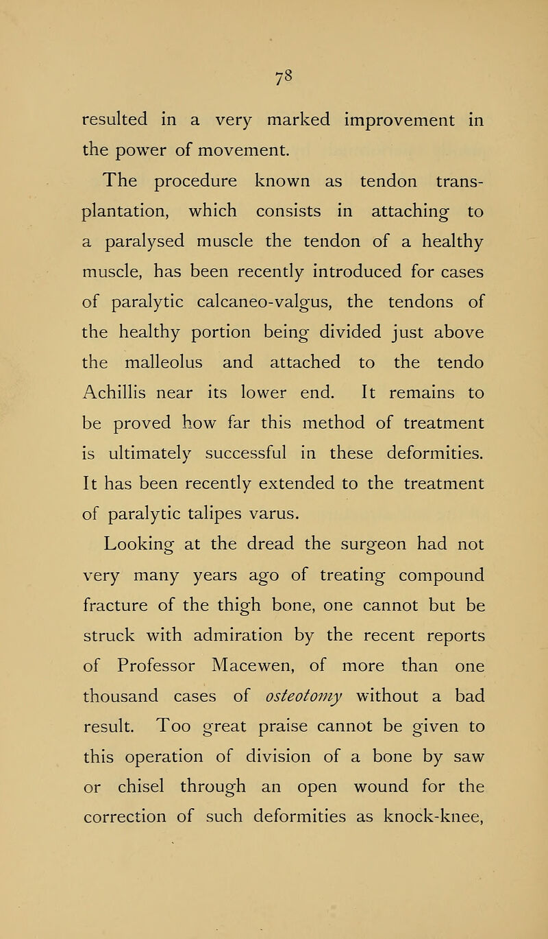 resulted in a very marked improvement in the power of movement. The procedure known as tendon trans- plantation, which consists in attaching to a paralysed muscle the tendon of a healthy muscle, has been recently introduced for cases of paralytic calcaneo-valgus, the tendons of the healthy portion being divided just above the malleolus and attached to the tendo Achillis near its lower end. It remains to be proved how far this method of treatment is ultimately successful in these deformities. It has been recently extended to the treatment of paralytic talipes varus. Lookino- at the dread the surg-eon had not very many years ago of treating compound fracture of the thigh bone, one cannot but be struck with admiration by the recent reports of Professor Macewen, of more than one thousand cases of osteotomy without a bad result. Too great praise cannot be given to this operation of division of a bone by saw or chisel through an open wound for the correction of such deformities as knock-knee.