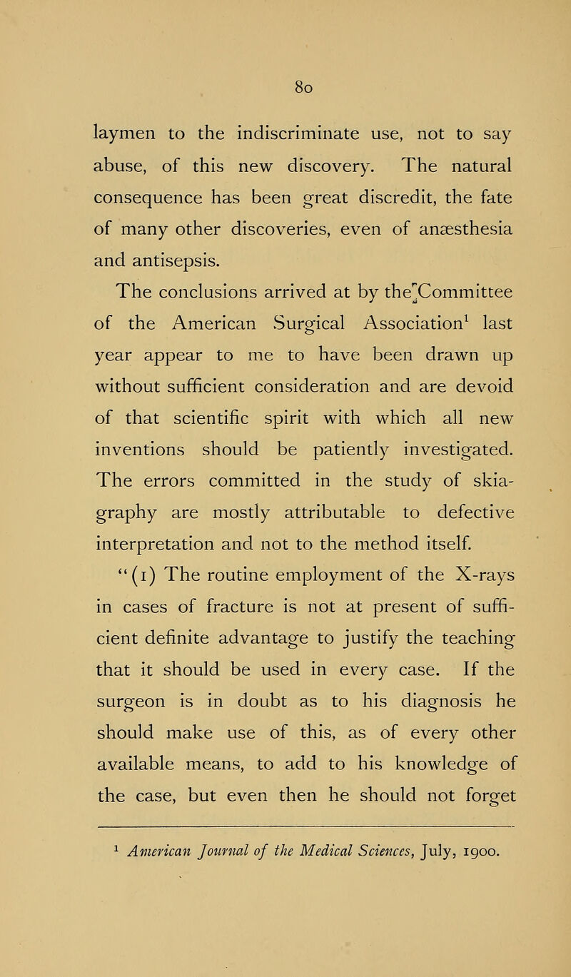 laymen to the indiscriminate use, not to say abuse, of this new discovery. The natural consequence has been great discredit, the fate of many other discoveries, even of anaesthesia and antisepsis. The conclusions arrived at by the]!Committee of the American vSurgical Association^ last year appear to me to have been drawn up without sufficient consideration and are devoid of that scientific spirit with which all new inventions should be patiently investigated. The errors committed in the study of skia- graphy are mostly attributable to defective interpretation and not to the method itself. (i) The routine employment of the X-rays in cases of fracture is not at present of suffi- cient definite advantage to justify the teaching that it should be used in every case. If the surgeon is in doubt as to his diagnosis he should make use of this, as of every other available means, to add to his knowledge of the case, but even then he should not forget ^ American Journal of the Medical Sciences, July, igoo.