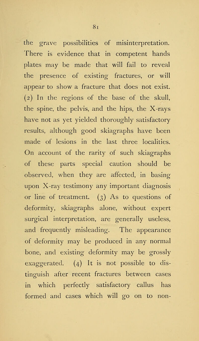 the grave possibilities of misinterpretation. There is evidence that in competent hands plates may be made that will fail to reveal the presence of existing fractures, or will appear to show a fracture that does not exist. (2) In the regions of the base of the skull, the spine, the pelvis, and the hips, the X-rays have not as yet yielded thoroughly satisfactory results, although good skiagraphs have been made of lesions in the last three localities. On account of the rarity of such skiagraphs of these parts special caution should be observed, when they are affected, in basing upon X-ray testimony any important diagnosis or line of treatment. (3) As to questions of deformity, skiagraphs alone, without expert surgical interpretation, are generally useless, and frequently misleading. The appearance of deformity may be produced In any normal bone, and existing deformity may be grossly exaggerated. (4) It Is not possible to dis- tinguish after recent fractures between cases in which perfectly satisfactory callus has formed and cases which will go on to non-