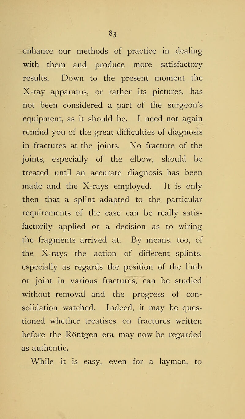 enhance our methods of practice in dealing with them and produce more satisfactory results. Down to the present moment the X-ray apparatus, or rather its pictures, has not been considered a part of the surgeon's equipment, as it should be. I need not again remind you of the great difficulties of diagnosis in fractures at the joints. No fracture of the joints, especially of the elbow, should be treated until an accurate diagfnosis has been made and the X-rays employed. It is only then that a splint adapted to the particular requirements of the case can be really satis- factorily applied or a decision as to wiring the fragments arrived at. By means, too, of the X-rays the action of different splints, especially as regards the position of the limb or joint in various fractures, can be studied without removal and the progress of con- solidation watched. Indeed, it may be ques- tioned whether treatises on fractures written before the Rontgen era may now be regarded as authentic. While it is easy, even for a layman, to