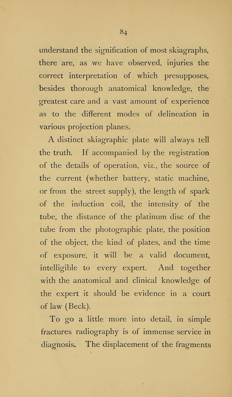 understand the signification of most skiagraphs, there are, as we have observed, injuries the correct interpretation of which presupposes, besides thorough anatomical knowledge, the greatest care and a vast amount of experience as to the different modes of delineation in various projection planes. A distinct skiagraphic plate will always tell the truth. If accompanied by the registration of the details of operation, viz., the source of the current (whether battery, static machine, or from the street supply), the length of spark of the induction coil, the intensity of the tube, the distance of the platinum disc of the tube from the photographic plate, the position of the object, the kind of plates, and the time of exposure, it will be a valid document, intelligible to every expert. And together with the anatomical and clinical knowledo-e of the expert it should be evidence in a court of law (Beck). To go a little more into detail, in simple fractures radiography is of immense service in diagnosis. The displacement of the fragments