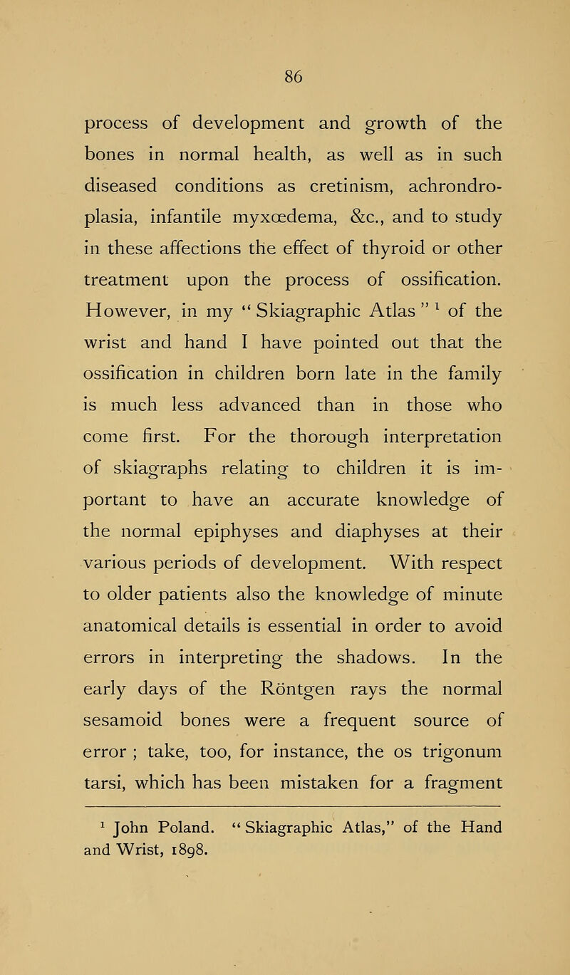 process of development and growth of the bones in normal health, as well as in such diseased conditions as cretinism, achrondro- plasia, infantile myxoedema, &c., and to study- in these affections the effect of thyroid or other treatment upon the process of ossification. However, in my  Skiagraphic Atlas  ^ of the wrist and hand I have pointed out that the ossification in children born late in the family is much less advanced than in those who come first. For the thorough interpretation of skiagraphs relating to children it is im- portant to have an accurate knowledge of the normal epiphyses and diaphyses at their various periods of development. With respect to older patients also the knowledge of minute anatomical details is essential in order to avoid errors in interpreting the shadows. In the early days of the Rontgen rays the normal sesamoid bones were a frequent source of error ; take, too, for instance, the os trigonum tarsi, which has been mistaken for a fragment ^ John Poland.  Skiagraphic Atlas, of the Hand and Wrist, 1898.