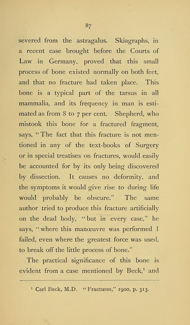 severed from the astragalus. Skiagraphs, in a recent case brought before the Courts of Law in Germany, proved that this small process of bone existed normally on both feet, and that no fracture had taken place. This bone is a typical part of the tarsus in all mammalia, and its frequency in man is esti- mated as from 8 to 7 per cent. Shepherd, who mistook this bone for a fractured fragment, says,  The fact that this fracture is not men- tioned in any of the text-books of Surgery or in special treatises on fractures, would easily be accounted for by its only being discovered by dissection. It causes no deformity, and the symptoms it would give rise to during life would probably be obscure. The same author tried to produce this fracture artificially on the dead body,  but in every case, he says, where this manoeuvre was performed I failed, even where the greatest force was used, to break off the little process of bone. The practical significance of this bone is evident from a case mentioned by Beck,^ and ^ Carl Beck, M.D.  Fractures, igoo, p. 313.