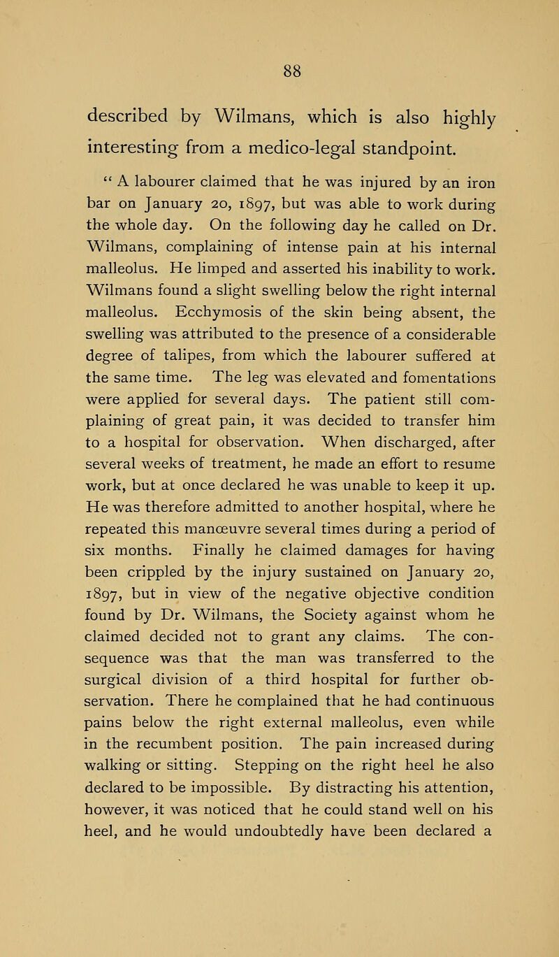 described by Wilmans, which is also highly interesting from a medico-legal standpoint.  A labourer claimed that he was injured by an iron bar on January 20, 1897, but was able to work during the whole day. On the following day he called on Dr. Wilmans, complaining of intense pain at his internal malleolus. He limped and asserted his inability to work. Wilmans found a slight swelling below the right internal malleolus. Ecchymosis of the skin being absent, the swelling was attributed to the presence of a considerable degree of talipes, from which the labourer suffered at the same time. The leg was elevated and fomentations were applied for several days. The patient still com- plaining of great pain, it was decided to transfer him to a hospital for observation. When discharged, after several weeks of treatment, he made an effort to resume work, but at once declared he was unable to keep it up. He was therefore admitted to another hospital, where he repeated this manoeuvre several times during a period of six months. Finally he claimed damages for having been crippled by the injury sustained on January 20, 1897, b^t ^^ view of the negative objective condition found by Dr. Wilmans, the Society against whom he claimed decided not to grant any claims. The con- sequence was that the man was transferred to the surgical division of a third hospital for further ob- servation. There he complained that he had continuous pains below the right external malleolus, even while in the recumbent position. The pain increased during walking or sitting. Stepping on the right heel he also declared to be impossible. By distracting his attention, however, it was noticed that he could stand well on his heel, and he would undoubtedly have been declared a