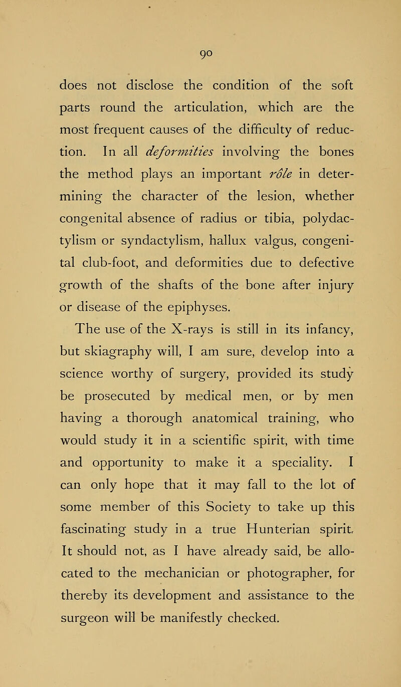 does not disclose the condition of the soft parts round the articulation, which are the most frequent causes of the difficulty of reduc- tion. In all defoi'inities involving the bones the method plays an important role in deter- mining the character of the lesion, whether congenital absence of radius or tibia, polydac- tylism or syndactylism, hallux valgus, congeni- tal club-foot, and deformities due to defective growth of the shafts of the bone after injury or disease of the epiphyses. The use of the X-rays is still in its infancy, but skiagraphy will, I am sure, develop into a science worthy of surgery, provided its study be prosecuted by medical men, or by men having a thorough anatomical training, who would study it in a scientific spirit, with time and opportunity to make it a speciality. I can only hope that it may fall to the lot of some member of this Society to take up this fascinating study in a true Hunterian spirit It should not, as I have already said, be allo- cated to the mechanician or photographer, for thereby its development and assistance to the surgeon will be manifestly checked.