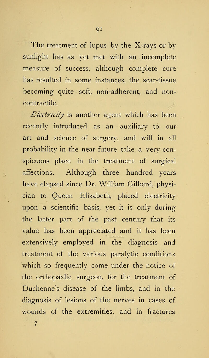The treatment of lupus by the X-rays or by sunlight has as yet met with an incomplete measure of success, although complete cure has resulted in some instances, the scar-tissue becoming quite soft, non-adherent, and non- contractile. Electricity is another agent which has been recently introduced as an auxiliary to our art and science of surgery, and will in all probability in the near future take a very con- spicuous place in the treatment of surgical affections. Although three hundred years have elapsed since Dr. William Gilberd, physi- cian to Queen Elizabeth, placed electricity upon a scientific basis, yet it is only during the latter part of the past century that its value has been appreciated and it has been extensively employed in the diagnosis and treatment of the various paralytic conditions which so frequently come under the notice of the orthopaedic surgeon, for the treatment of Duchenne's disease of the limbs, and in the diaofnosis of lesions of the nerves in cases of wounds of the extremities, and in fractures 7