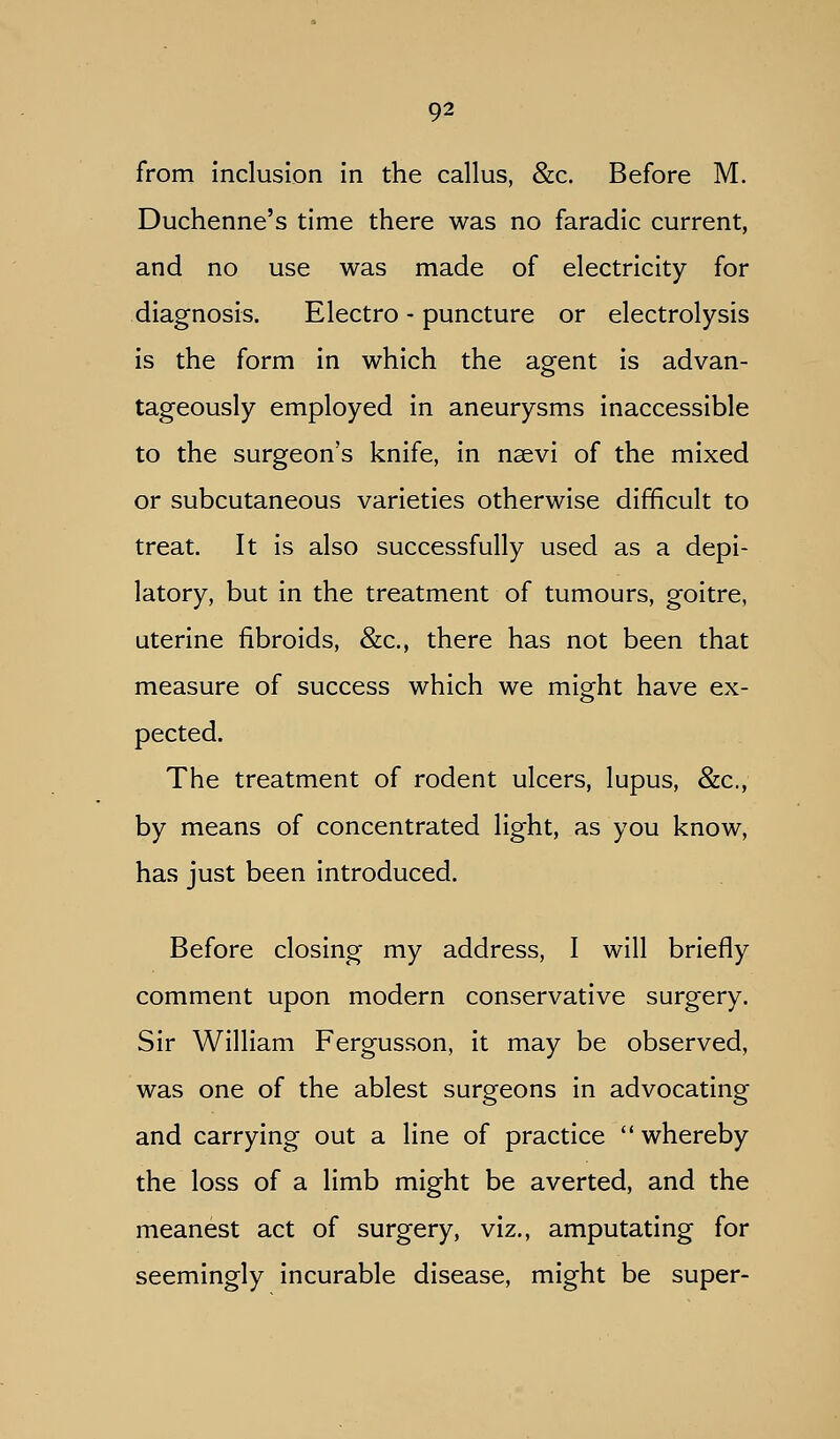 from inclusion in the callus, &c. Before M. Duchenne's time there was no faradic current, and no use was made of electricity for diagnosis. Electro - puncture or electrolysis is the form in which the agent is advan- tageously employed in aneurysms inaccessible to the surgeon's knife, in nsevi of the mixed or subcutaneous varieties otherwise difficult to treat. It is also successfully used as a depi- latory, but in the treatment of tumours, goitre, uterine fibroids, &c., there has not been that measure of success which we might have ex- pected. The treatment of rodent ulcers, lupus, &c., by means of concentrated light, as you know, has just been introduced. Before closing my address, I will briefly comment upon modern conservative surgery. Sir William Fergusson, it may be observed, was one of the ablest surgeons in advocating and carrying out a line of practice whereby the loss of a limb might be averted, and the meanest act of surgery, viz., amputating for seemingly incurable disease, might be super-