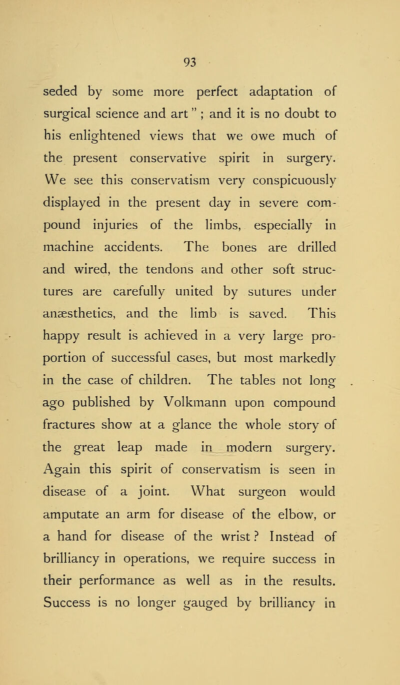 seded by some more perfect adaptation of surgical science and art ; and it is no doubt to his enlightened views that we owe much of the present conservative spirit in surgery. We see this conservatism very conspicuously displayed in the present day in severe com- pound injuries of the limbs, especially in machine accidents. The bones are drilled and wired, the tendons and other soft struc- tures are carefully united by sutures under anaesthetics, and the limb is saved. This happy result is achieved in a very large pro- portion of successful cases, but most markedly in the case of children. The tables not lonof ago published by Volkmann upon compound fractures show at a glance the whole story of the great leap made in modern surgery. Again this spirit of conservatism is seen in disease of a joint. What surgeon would amputate an arm for disease of the elbow, or a hand for disease of the wrist ? Instead of brilliancy in operations, we require success in their performance as well as in the results. Success is no longer gauged by brilliancy in