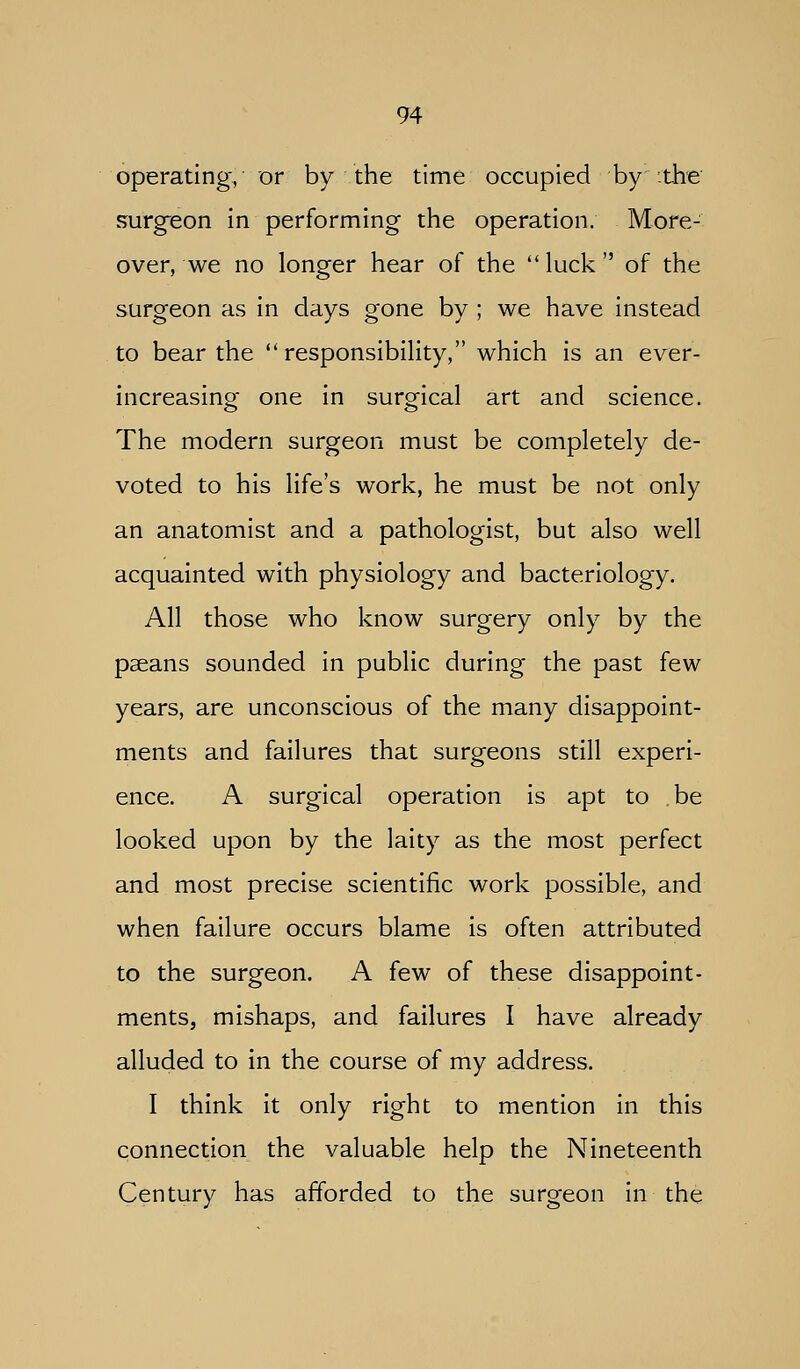 operating, or by the time occupied by :the surgeon in performing the operation. More- over, we no longer hear of the luck of the surgeon as in days gone by ; we have instead to bear the  responsibility, which is an ever- increasing one in surgical art and science. The modern surgeon must be completely de- voted to his life's work, he must be not only an anatomist and a pathologist, but also well acquainted with physiology and bacteriology. All those who know surgery only by the pseans sounded in public during the past few years, are unconscious of the many disappoint- ments and failures that surgeons still experi- ence. A surgical operation is apt to be looked upon by the laity as the most perfect and most precise scientific work possible, and when failure occurs blame is often attributed to the surgeon. A few of these disappoint- ments, mishaps, and failures I have already alluded to in the course of my address. I think it only right to mention in this connection the valuable help the Nineteenth Century has afforded to the surgeon in the