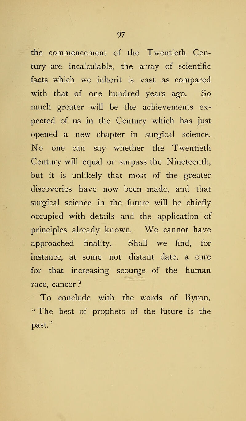 the commencement of the Twentieth Cen- tury are incalculable, the array of scientific facts which we inherit is vast as compared with that of one hundred years ago. So much greater will be the achievements ex- pected of us in the Century which has just opened a new chapter in surgical science. No one can say whether the Twentieth Century will equal or surpass the Nineteenth, but it is unlikely that most of the greater discoveries have now been made, and that surgical science in the future will be chiefly occupied with details and the application of principles already known. We cannot have approached finality. Shall we find, for instance, at some not distant date, a cure for that increasing scourge of the human race, cancer ? To conclude with the words of Byron, The best of prophets of the future is the past.