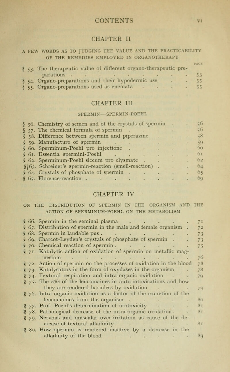 CHAPTER II A FEW WORDS AS TO JUDGING THE VALUE AND THE PI ILITY OF THE REMEDIES EMPLOYED IN ORGANOTHERAPY § S3- The therapeutic value of different organo-therapeutic pre- parations ......... § 54. Organo-preparations and their hypodermic use § 55. Organo-preparations used as enemata . . . -55 CHAPTER III SPERMIN—SPERMIN-POEHL § 56. Chemistry of semen and of the crystals of spermin § 57. The chemical formula of spermin § 58. Difference between spermin and piperazine § 59. Manufacture of spermin § 60. Sperminum-Poehl pro injectione § 61. Essentia spermini-Poehl § 62. Sperminum-Poehl siccum pro clysmate . §(63. Schreiner's spermin-reaction (smell-reaction) § 64. Crystals of phosphate of spermin § 65. Florence-reaction ..... 56 56 60 61 ■ 5 69 CHAPTER IV ON THE DISTRIBUTION OF SPERMIN IN THE ORGANISM AND THE ACTION OF SPERMINUM-POEHL ON THE METABOLISM § 66. Spermin in the seminal plasma . . . . .71 § 67. Distribution of spermin in the male and female organism . § 68. Spermin in laudable pus ....... § 69. Charcot-Leyden's crystals of phosphate of spermin . § 70. Chemical reaction of spermin ...... § 71. Katalvtic action of oxidation of spermin on metallic mag- nesium ......... § 72. Action of spermin on the processes of oxidation in the blood § 73. Katalvsators in the form of oxydases in the organism § 74. Textural respiration and intra-organic oxidation § j>,- The role of the leucomaines in auto-intoxications and how they are rendered harmless by oxidation § j6. Intra-organic oxidation as a factor of the excretion of the leucomaines from the organism ..... § /j. Prof. Poehl's determination of urotoxicity § 78. Pathological decrease of the intra-organic oxidation. § 79. Nervous and muscular over-irritation as cause of the de- crease of textural alkalinity. ..... § So. How spermin is rendered inactive by a decrease in the alkalinity of the blood ...... > 7 ~ ' 7* 7* - i Si 81 81 8q