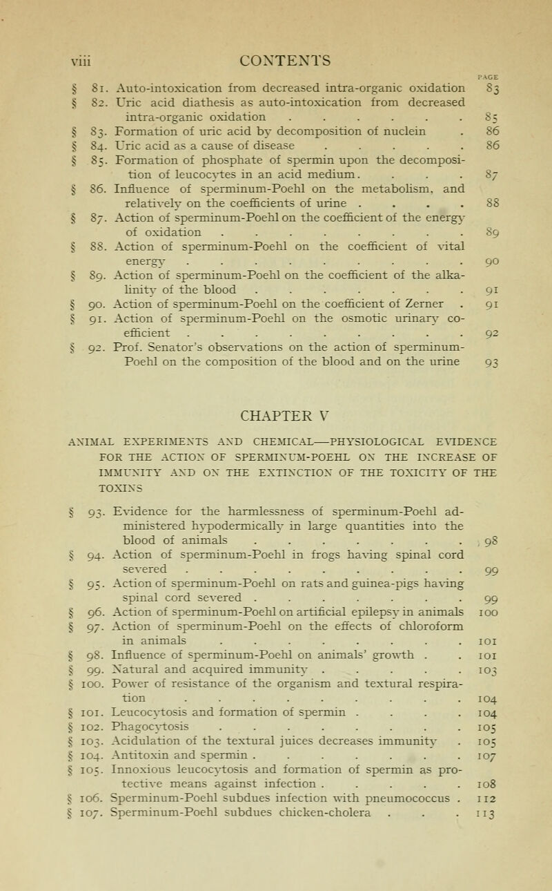 PAGE § 81. Auto-intoxication from decreased intra-organic oxidation 83 § 82. Uric acid diathesis as auto-intoxication from decreased intra-organic oxidation . . . . . 8 5 § 8$. Formation of uric acid by decomposition of nuclein . 86 § 84. Uric acid as a cause of disease ..... 86 § 85. Formation of phosphate of spermin upon the decomposi- tion of leucocytes in an acid medium. ... 87 § 86. Influence of sperminum-Poehl on the metabolism, and relatively on the coefficients of urine .... 88 § 87. Action of sperminum-Poehl on the coefficient of the energy of oxidation ........ 89 § 88. Action of sperminum-Poehl on the coefficient of vital energv ......... 90 § 89. Action of sperminum-Poehl on the coefficient of the alka- linitv of the blood ....... 91 § 90. Action of sperminum-Poehl on the coefficient of Zerner . 91 § 91. Action of sperminum-Poehl on the osmotic urinary co- efficient ......... 92 § 92. Prof. Senator's observations on the action of sperminum- Poehl on the composition of the blood and on the urine 93 CHAPTER V ANIMAL EXPERIMENTS AND CHEMICAL PHYSIOLOGICAL EVIDENCE FOR THE ACTION OF SPERMINUM-POEHL ON THE INCREASE OF IMMUNITY AND ON THE EXTINCTION OF THE TOXICITY OF THE TOXINS § 93. Evidence for the harmlessness of sperminum-Poehl ad- ministered hypodermically in large quantities into the blood of animals . . . . . . . , 98 § 94. Action of sperminum-Poehl in frogs having spinal cord severed ......... 99 § 95. Action of sperminum-Poehl on rats and guinea-pigs having spinal cord severed ....... 99 § 96. Action of sperminum-Poehl on artificial epilepsy in animals 100 § 97. Action of sperminum-Poehl on the effects of chloroform in animals . . . . . . . .101 § 98. Influence of sperminum-Poehl on animals' growth . . 101 § 99. Natural and acquired immunitv . . . . .103 § 100. Power of resistance of the organism and textural respira- tion ......... 104 § 101. Leucocytosis and formation of spermin .... 104 § 102. Phagocytosis . . . . . . . .105 § 103. Acidulation of the textural juices decreases immunity . 105 § 104. Antitoxin and spermin . . . . . . .107 § 105. Innoxious leucocytosis and formation of spermin as pro- tective means against infection . . . . .108 § 106. Sperminum-Poehl subdues infection with pneumococcus . 112 § 107. Sperminum-Poehl subdues chicken-cholera . . .113