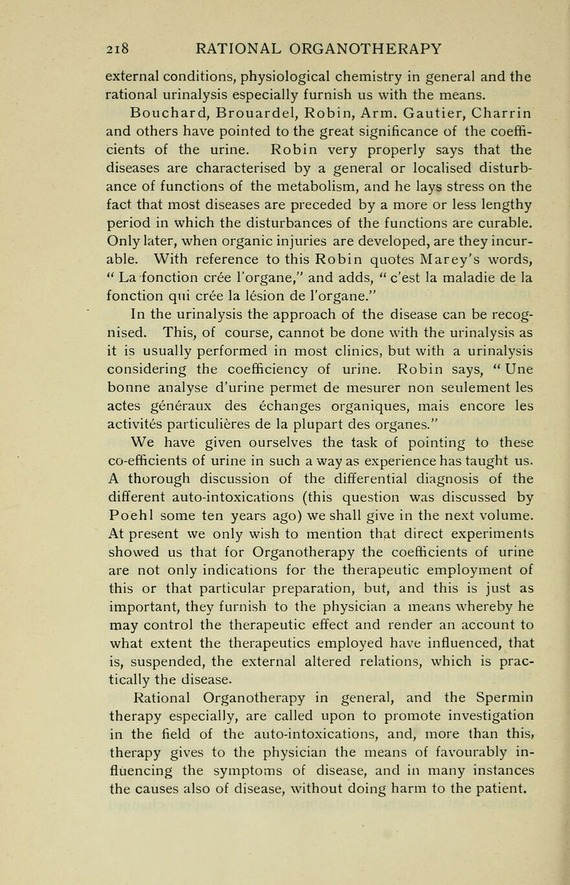 external conditions, physiological chemistry in general and the rational urinalysis especially furnish us with the means. Bouchard, Brouardel, Robin, Arm. Gautier, Charrin and others have pointed to the great significance of the coeffi- cients of the urine. Robin very properly says that the diseases are characterised by a general or localised disturb- ance of functions of the metabolism, and he lays stress on the fact that most diseases are preceded by a more or less lengthy period in which the disturbances of the functions are curable. Only later, when organic injuries are developed, are they incur- able. With reference to this Robin quotes Marey's words,  La fonction cree l'organe, and adds,  c'est la maladie de la fonction qui cree la lesion de l'organe. In the urinalysis the approach of the disease can be recog- nised. This, of course, cannot be done with the urinalysis as it is usually performed in most clinics, but with a urinalysis considering the coefficiency of urine. Robin says,  Une bonne analyse d'urine permet de mesurer non seulement les actes generaux des echanges organiques, mais encore les activites particulieres de la plupart des organes. We have given ourselves the task of pointing to these co-efficients of urine in such a way as experience has taught us. A thorough discussion of the differential diagnosis of the different auto-intoxications (this question was discussed by Poehl some ten years ago) we shall give in the next volume. At present we only wish to mention that direct experiments showed us that for Organotherapy the coefficients of urine are not only indications for the therapeutic employment of this or that particular preparation, but, and this is just as important, they furnish to the physician a means whereby he may control the therapeutic effect and render an account to what extent the therapeutics employed have influenced, that is, suspended, the external altered relations, which is prac- tically the disease. Rational Organotherapy in general, and the Spermin therapy especially, are called upon to promote investigation in the field of the auto-intoxications, and, more than this, therapy gives to the physician the means of favourably in- fluencing the symptoms of disease, and in many instances the causes also of disease, without doing harm to the patient.