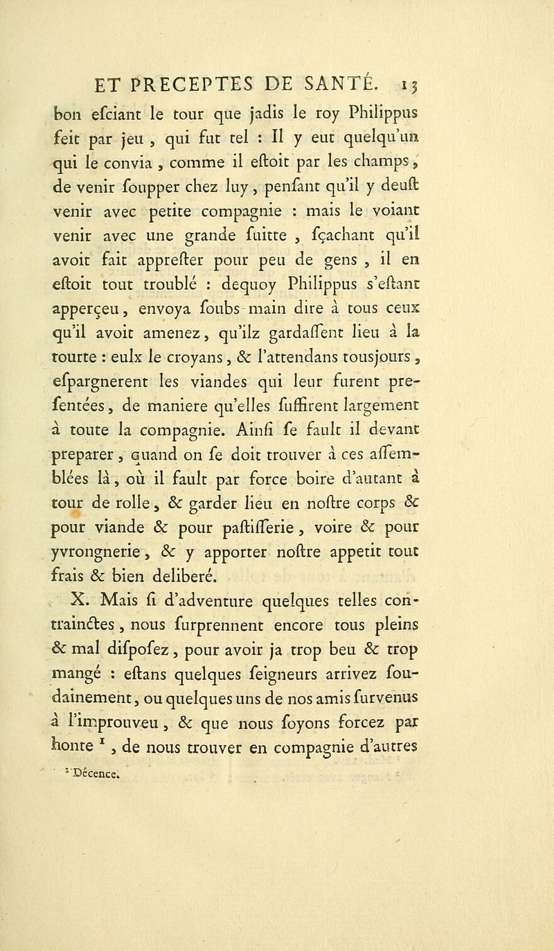 bon efciant le tour que jadis le roy Philippus feit par jeu , qui fut tel : Il y eut quelqu'un qui le convia , comme il eftoit par les champs,' de venir foupper chez luy, penfant qu'il y deuft venir avec petite compagnie : mais le voiant venir avec une grande fuitte , fçachant qu'il avoit fait apprefter pour peu de gens , il en eftoit tout troublé : dequoy Philippus s'eftant apperçeu, envoya foubs main dire à tous ceux qu'il avoit amenez, qu'ilz gardafTent lieu à la tourte : eulx le croyans, & l'attendans tousjours 3 efpargnerent les viandes qui leur furent pre- fentées, de manière qu'elles fuffirent largement à toute la compagnie. Ainfi fe fault il devant préparer, quand on fe doit trouver à ces aflem- blées là, où il fault par force boire d'autant à tour de rolle, ôc garder lieu en noftre corps 8c pour viande & pour paftifTerie, voire & pour yvrongnerie, & y apporter noftre appétit tout frais & bien délibéré. X. Mais iî d'adventure quelques telles con- traindtes , nous furprennent encore tous pleins ôc mal difpofez } pour avoir ja trop beu & trop mangé : eftans quelques feigneurs arrivez fou- dainement3 ou quelques uns de nos amis furvenus à l'improuveu, & que nous foyons forcez par honte  j de nous trouver en compagnie d'autres 5 Décence.