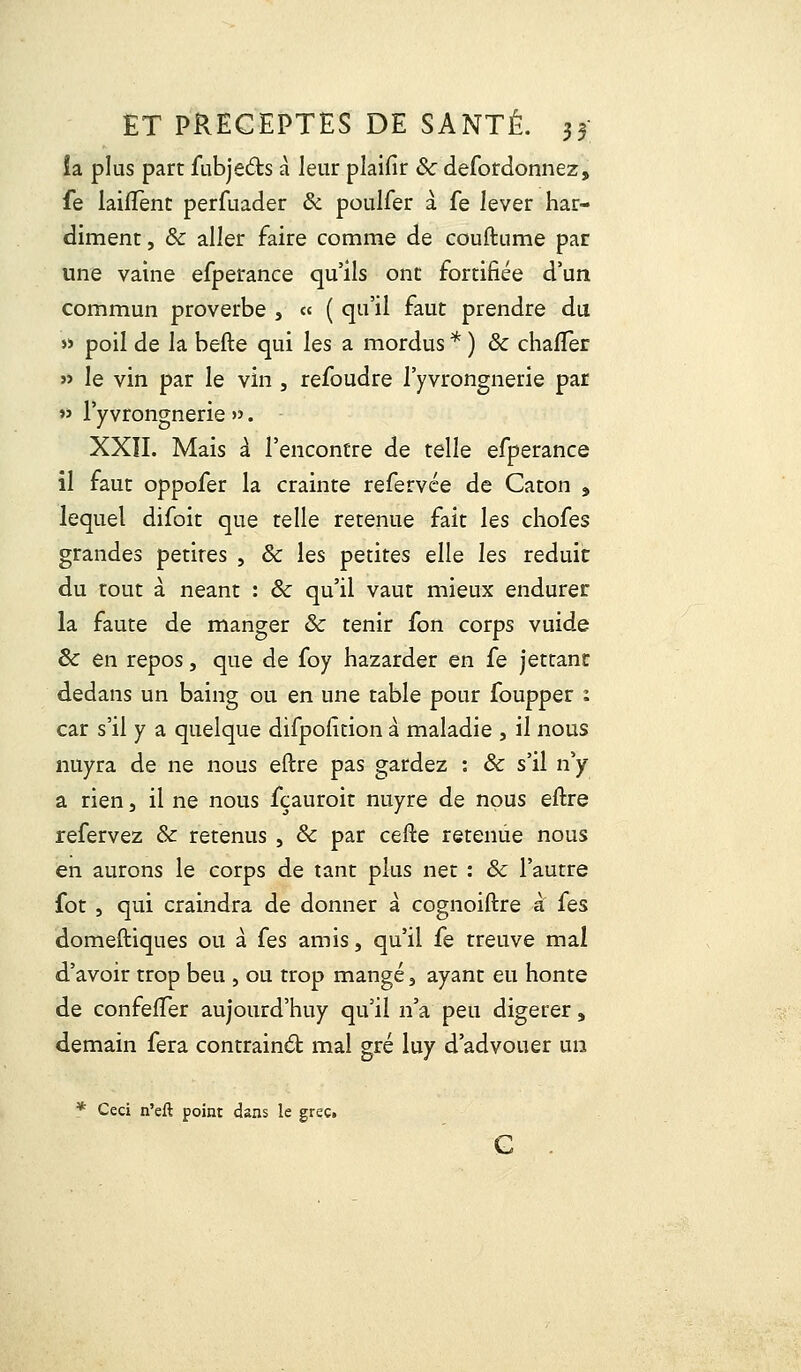 ia plus part fubjects à leur plaifir 8c defordonnez, fe laifTenc perfuader 8c poulfer à. fe lever har- diment , 8c aller faire comme de couftume par une vaine efperance qu'ils ont fortifiée d'un commun proverbe , « ( qu'il faut prendre du » poil de la befte qui les a mordus *) 8c chafTer » le vin par le vin , refoudre l'yvrongnerie par » l'yvrongnerie ». XXII. Mais à l'encontre de telle efperance il faut oppofer la crainte refervée de Caton , lequel difoit que telle retenue fait les chofes grandes petites , 8c les petites elle les réduit du tout à néant : 8c qu'il vaut mieux endurer la faute de manger & tenir fon corps vuide 8c en repos, que de foy hazarder en fe jettant dedans un baing ou en une table pour foupper : car s'il y a quelque difpoiîtion à maladie , il nous nuyra de ne nous eftre pas gardez : 8c s'il n'y a rien, il ne nous fçauroit nuyre de nous eftre refervez 8c retenus , 8c par cefte retenue nous en aurons le corps de tant plus net : 8c l'autre fot , qui craindra de donner à cognoiftre à (es domeftiques ou à (es amis, qu'il fe treuve mal d'avoir trop beu , ou trop mangé 3 ayant eu honte de confefTer aujourd'huy qu'il n'a peu digérer, demain fera contrainét mal gré luy d'advouer un * Ceci n'eft point dans le grec»