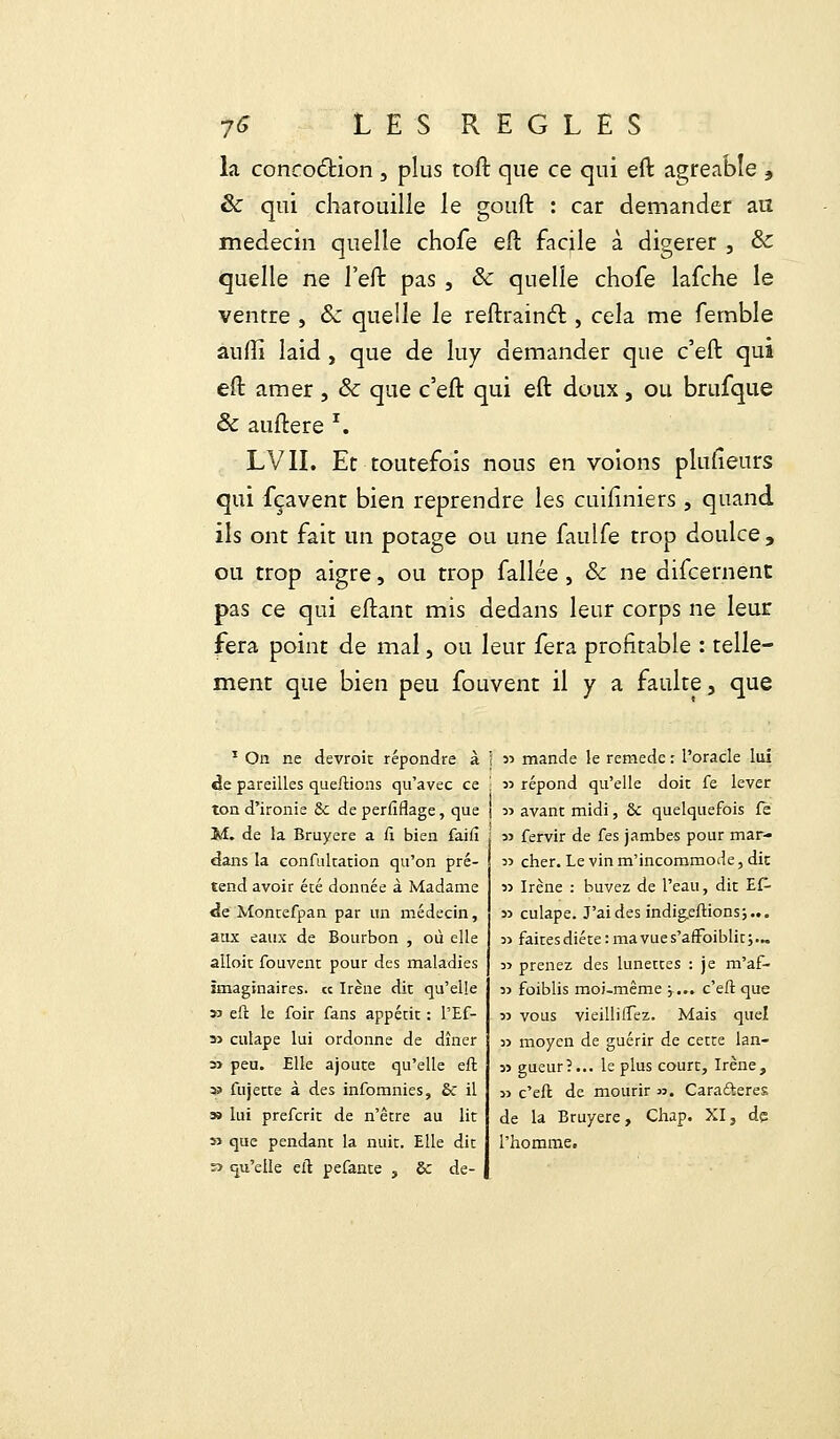 la concoction , plus toft que ce qui eft agréable , & qui charouille le gouft : car demander au médecin quelle chofe eft faqle à digérer , &: quelle ne l'eft pas , & quelle chofe lafche le ventre , Sz quelle le reftrainct, cela me femble auffi laid , que de luy demander que c'eft qui eft amer , & que c'eft qui eft doux, ou brufque & auftere I. LVII. Et toutefois nous en voions plusieurs qui fçavent bien reprendre les cuiliniers , quand ils ont fait un potage ou une faulfe trop doulce, ou trop aigre, ou trop fallée , Se ne difeernent pas ce qui eftant mis dedans leur corps ne leur fera point de mal, ou leur fera profitable : telle- ment que bien peu fouvent il y a faulte, que 1 On ne devroit répondre à de pareilles queftions qu'avec ce ton d'ironie &c de perfiflage, que M. de la Bruyère a Ci bien faifi dans la confultation qu'on pré- tend avoir été donnée à Madame de Montefpan par un médecin, aux eaux de Bourbon , où elle alloic fouvent pour des maladies imaginaires, ce Irène dit qu'elle » eft le foir fans appétit : l'Ef- » culape lui ordonne de dîner 3> peu. Elle ajoute qu'elle eft » fujette à des infomnies, & il » lui preferit de n'être au lit » que pendant la nuit. Elle dit » qu'elle eft pefante , Se de- ! j> mande le remède : l'oracle lui \ 3> répond qu'elle doit fe lever I 33 avant midi, ôc quelquefois fe 35 fervir de fes jambes pour mar- 33 cher. Le vin m'incommode, dit )3 Irène : buvez de l'eau, dit E£- 55 culape. J'ai des indigeftionsj... 3) faites diète : ma vue s'afroiblit ; ... 53 prenez des lunettes : je m'af- 33 foiblis moi-même j... c'eft que 33 vous vieillirez. Mais quel 33 moyen de guérir de cette lan- 35 gueur?... le plus court, Irène, 3> c'eft de mourir ». Caractères de la Bruyère, Chap. XI, de l'homme.