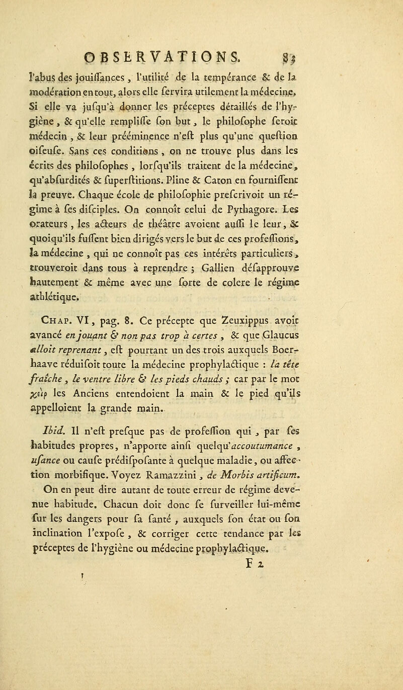 l'abus des jouiffances , l'utilité de la tempérance & de la modération en tout, alors elle fervira utilement la médecine» Si elle va jufqu'à donner les préceptes détaillés de l'hyr giène, & qu'elle remplifle Ton but, le philofophe ferok médecin , & leur prééminence n'eft plus qu'une queftion oifeufe. Sans ces conditions , on ne trouve plus dans les écrits des philofophes , lorfqu'ils traitent de la médecine, qu'abfurdités & fuperftitions. Pline & Caton en fourniflenc la preuve. Chaque école de philofophie prefcrivoit un rér gime à fes difciples. On connoît celui de Pythagore. Les orateurs, les acteurs de théâtre avoient aum le leur, & quoiqu'ils fuflent bien dirigés vers le but de ces profeffions, la médecine , qui ne connoît pas ces intérêts particuliers > trouveroit dans tous à reprendre ; Gallien défapprouve hautement & même avec une forte de colère le régime athlétique. Chap. VI, pag. 8. Ce précepte que Zeuxippus avoic avancé en jouant & non pas trop a certes , & que Glaucus alloit reprenant, eft pourtant un des trois auxquels Boerr- haave réduifoit toute la médecine prophylactique : la tête fraîche , le ventre libre & les pieds chauds ; car par le mot %uf les Anciens entendoient la main & le pied qu'ils appelloient la grande main. Ibid. 11 n'eft prefque pas de profeffion qui , par fes habitudes propres, n'apporte ainfi. quelqu'accoutumance , ufance ou caufe prédifpofante à quelque maladie, ou affec- tion morbifique. Voyez Ramazzini, de Morbis artificum. On en peut dire autant de toute erreur de régime deve- nue habitude, Chacun doit donc fe furveiller lui-même fur les dangers pour fa fanté , auxquels fon état ou fon inclination l'expofe , & corriger cette tendance par les préceptes de l'hygiène ou médecine prophylactique. Fi T