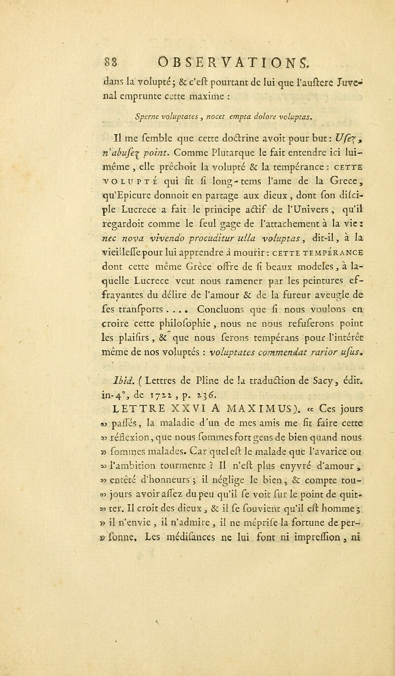 dans la volupté ; & c'eft pourtant de lui que l'auitere Juvc- nal emprunte cette maxime : Sperne voluptates , nocet empta dolore voluptas. Il me femble que cette doctrine avoit pour but : Ufer, nabufe^ point. Comme Plutarque le fait entendre ici lui- même , elle prêchoit la volupté & la tempérance : cette volupté qui fît fi long-tems l'ame de la Grèce, qu'Epicure donnoit en partage aux dieux, dont Ton dilci- pie Lucrèce a fait le principe actif de l'Univers, qu'il regardoit comme le feul gage de l'attachement à la vie : nec nova vivendo procudltur ulla voluptas, dit-il, à la vieillefiepour lui apprendre à mourir : cette tempérance dont cette même Grèce offre de fi beaux modèles 3 à la- quelle Lucrèce veut nous ramener par les peintures ef- frayantes du délire de l'amour & de la fureur aveugle de fes tranfports .... Concluons que fi nous voulons en croire cette philofophie, nous ne nous refuferons point les plaifirs , & que nous ferons tempérans pour l'intérêc même de nos voluptés : voluptates commendat rarior ufus. lbld. ( Lettres de Pline de la traduction de Sacy, édit. in-4°., de 171.2 , p. 136. LETTRE XXVI A MAXIMUS). ce Ces jours « palTés, la maladie d'un de mes amis me fit faire cette 33 réflexion, que nous femmes fort gens de bien quand nous » fommes malades. Car queleft le malade que l'avarice ou » l'ambition tourmente \ Il n'eft plus enyvré d'amour , »? entêté d'honneurs ; il néglige le bien, & compte tou- ?3 jours avoir allez du peu qu'il Ce voit fur le point de quit- 33 ter. Il croit des dieux 3 & il fe fouvient qu'il eft homme ; » il n'envie , il n'admire , il ne meprife la fortune de per- »■ tonne. Les médifances ne lui font ni impreffion 3 ai