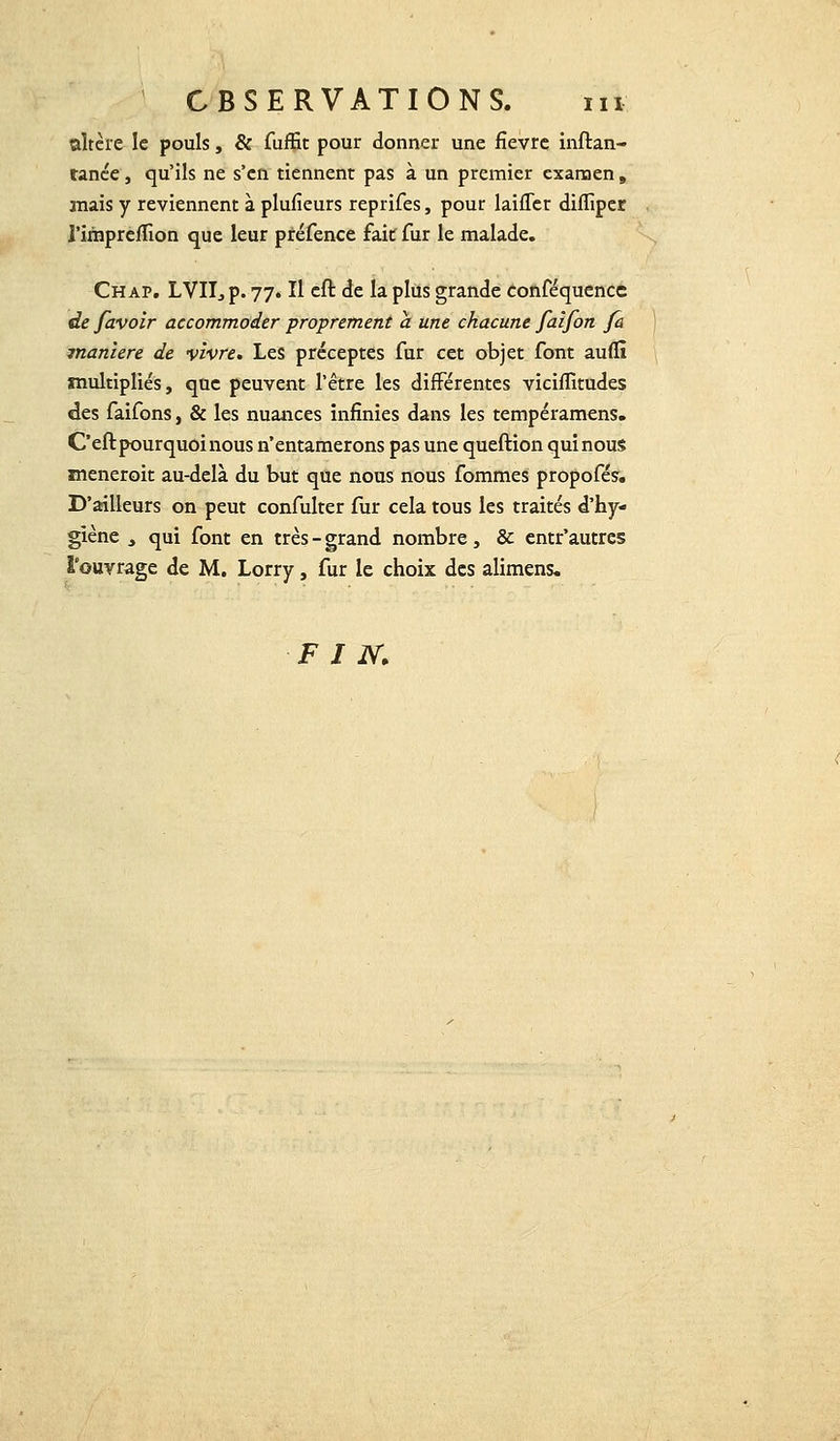 altère le pouls, & fuffit pour donner une fièvre inftan- ranée, qu'ils ne s'en tiennent pas à un premier examen 9 mais y reviennent à plufieurs reprifes, pour laifler diffiper l'irhpreffion que leur préfence fait fur le malade. Ch ap. LVII, p. 77. Il cft de la plus grande conféquence de/avoir accommoder proprement a une chacune faifon fa manière de vivre. Les préceptes fur cet objet font auflî multipliés, que peuvent l'être les différentes viciffitudes des faifons, & les nuances infinies dans les tempéramens. C'eft pourquoi nous n'entamerons pas une queftion quinous meneroit au-delà du but que nous nous fommes propofés. D'ailleurs on peut confulter fur cela tous les traités d'hy- giène t qui font en très - grand nombre , & entr'autres l'ouvrage de M. Lorry, fur le choix des alimens. FIN.
