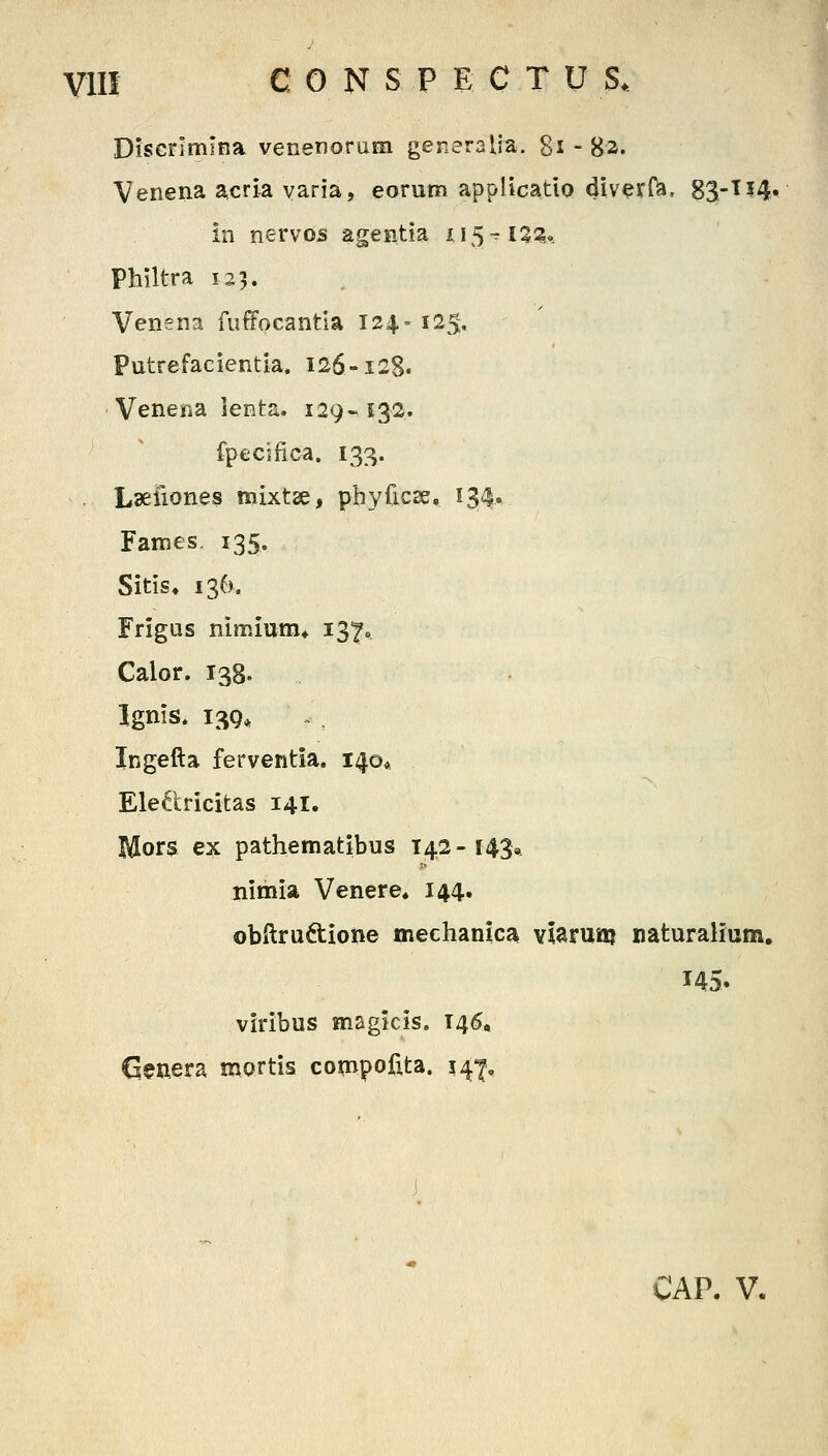 Discrimlna venenorum generaUa. gi - 82. Venena acria varia, eorum applicatio diverf^, 83-T14. in nervos agentia 415^ 13^^,. Philtra 123. Venena fuffocantla 124-125, Putrefacientia. 126-128. Venena ienta. 129-S32. fpecifica. 133. Lseiiones mixtse, phyficse, 134» Fames 135, Sitis, 136). Frigas nimium* 137« Calor. 138. Ignis. 139, Ingefta ferventia. 140* Ele^tricitas 141. Mors ex pathematibus 142-143* nimia Venere* 144. obftruftione mechanlca vlaruttj naturaHum. 145. viribus magicis. 146, Clenera mortis coii^ipofxta. 141, CAP. V.