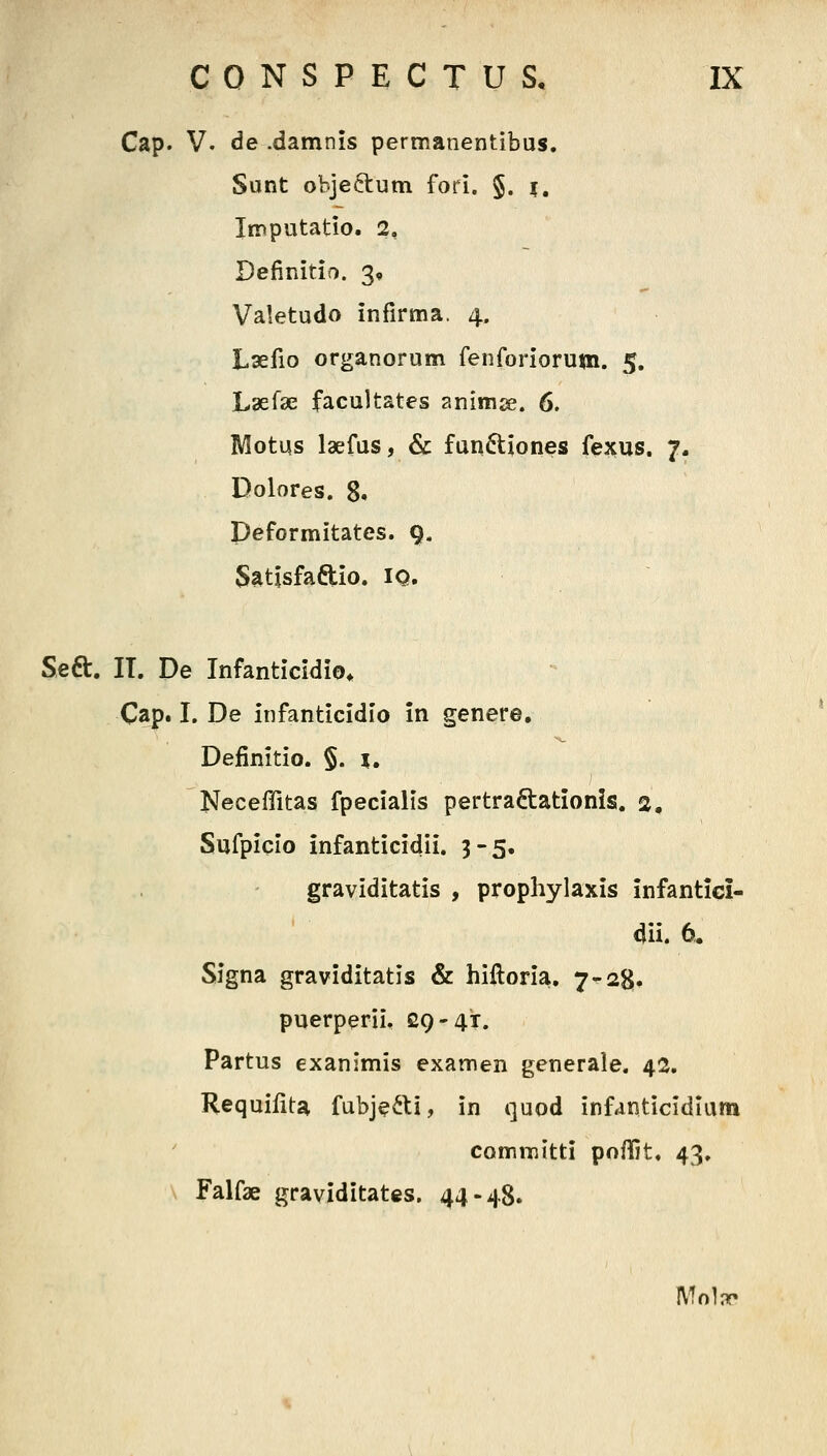 Cap. V. de .damnis permanentibus. Sunt objeftum fori. §. i, Imputatio. 2, Definitio. 3, Valetudo infirma. 4. Laefio organorum fenforiorum. 5. Laefse facultates animje. 6. Motus laefus, & funftiones fexus. 7. Dolores. 8. Deformitates. 9. Slttisfaftio. IQ. Seft, IT. De Infanticidio^ Cap. I. De infanticidio in genere, Definitio. §. i, Neceffitas fpecialis pertraftationls. 2, Sufpiqio infanticidii. 3-5. graviditatis , prophylaxis infantici- dii. 6. Signa graviditatis & hiftoria, 7-28» puerperii. £9-41. Partus exanjmis examen generale. 42, Requiiita fubj?6U, in quod infanticidium commltti poffit. 43. Falfae graviditates, 44-48. ]\!o1nf