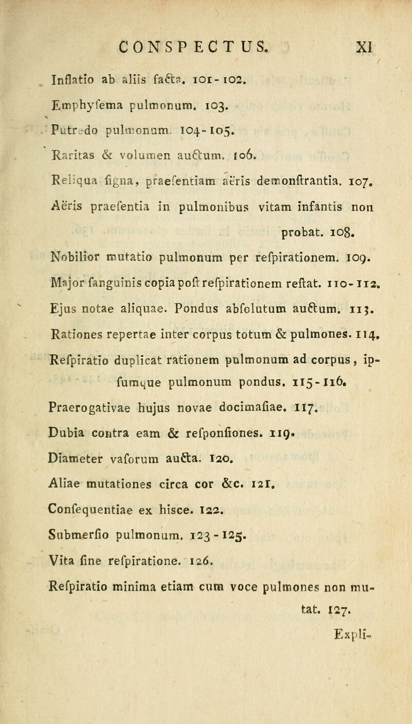 Inflatio ab alils faft?. 101-102. Emphyrema pulinonum» 103. Putredo pula^onam. 104-105» Raritas & volunrien auftum. 106. Reliqua figna, praefentiam aeris detronftrantia. 107, Aeris praefentia in pulmonibus vitam infantis non probat. io8, Nobilior mutatio pulmonum per refpirationem. 109. Major fangainiscopiapoftrefpirationem reftat. 110-112. Ejus notae aliquae. Pondus abfolutum auftum. 115. Rationes repertae inter corpus totum & pulmones. 114, Refpiratio duplicat rationem pulmonum ad corpus, ip- fumtiUe pulmonum pondus. 115-Ii6, Praerogativae hujus novae docimaliae* 117. Dubia contra eam & refponfiones. 119. Diameter vaforum aufta, 120. Aliae mutationes circa cor &c. i^r, Confequentiae ex hisce. 122. Submerfio pulmonum. 123-125. Vita fine refpiratione. 126. Refpiratio minima etiam cum voce pulmones non mu- tat. 127. Expli-