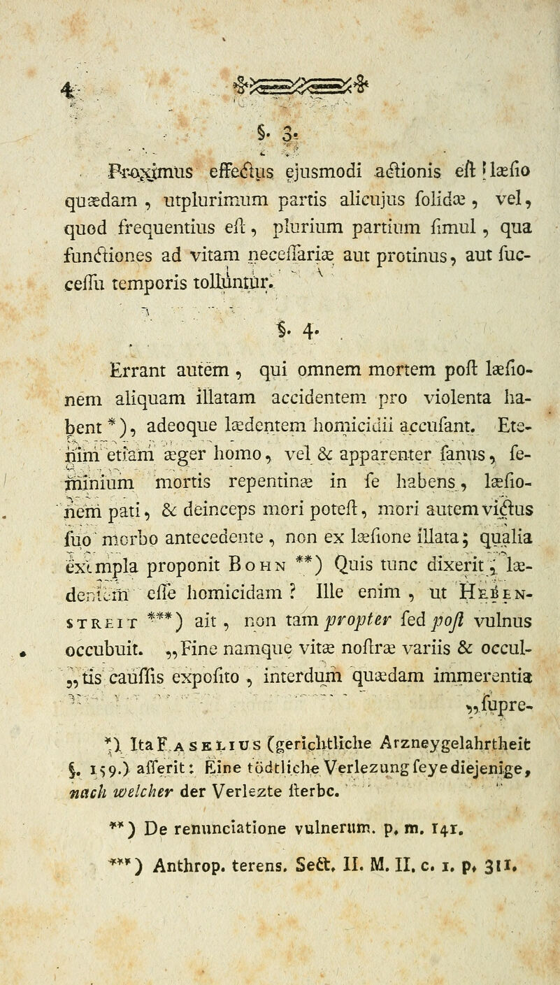 § ' Fr.a^iimiis effeftus ejiismodi acrtionis eftllsefio qu^dam , iitplurimum partis alicujus folid^e , vel, quod frequentius efl:, plurium partium fimul, qua funftiones ad vitam neceffari^ aut protinus, aut fuc- ceffu temporis tolluntiir. Errant autem , qui omnem mortem poft Isefio- nem aliquam illatam accidentem pro violenta ha- bent *), adeoque lEedentem homicidii accufant. Ete- iiim etiam seger homo, vel Sc apparenter famis, fe- Tninium mortis repentinge in fe habens, Isefio- neiri pati, &: deinceps mori poteft, niori autemvidus fuo' morbp antecedente , non ex lcefione illata; quaHa exlmpla proponit Bohn **) Quis tunc dixerit,.Ise- denuiti effe homicidam ? Ille enim , ut He^en- sTREiT *'**) ait , non t^m propter {ed pojl vulnus occubuit. „Fine namque vitse noflrae variis & occul- 5,us cauffis expofito , interdum qusedam immerentia ^ ' ^^iypre- *)t Ita F, A s E LI us (gericlvtliche Arzneygelahrtheit §, 159.) afferit: Eine todtlich:e Verlezungfeyediejenige, nach welcher der Verlezte llerbc. ' **) De renunciatione vulnerum. p, m, 141,