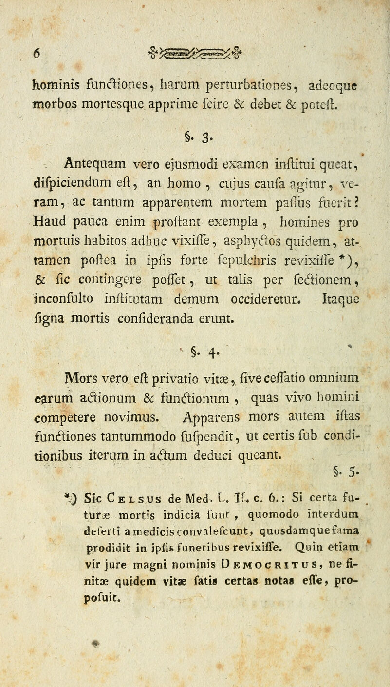 hominis fiin(f^iones, harum perturbationes, adecque morbos mortesque apprime fcire dc debet & potefl. §.3. Antequam vero ejusmodi examen infiimi queat, difpiciendum ell, an homo , cujus caufa agitur, ve- ram, ac tantum apparentem mortem pailiis fuerit? Haud pauca enim proftant exempla , homines pro mortuis habitos adhuc vixilTe, asphydlos quidem, at-. tamen poftea in ipfis forte fepulchris revixiife*), & fic contingere poffet, ut talis per fedionem, inconfulto inftitutam demum occideretur* Itaque figna mortis confideranda erunt. ' §. 4-' Mors vero eft privatio vitae, fiveceiTatio omnium earum adionum & fundionum , quas vivo homini competere novimus. Apparens mors autem iftas fundiones tantummodo fufpendit, ut certis fub condi- uonibus iterum in adum deduci queant. §. 5. *0 Sic Celsus de Med, L. K* c. 6.: Si certa fu- turae tnortis indicia funt , quomodo interdum deferti amedicisconvalefcunt, quosdamquefaraa prodidit in jpfife faneribus revixifle. Quin etiam vir jure magni nominis Democritus, nefi- nitae quidem vitae fatis certa» notaa eflfe, pro- pofuit.