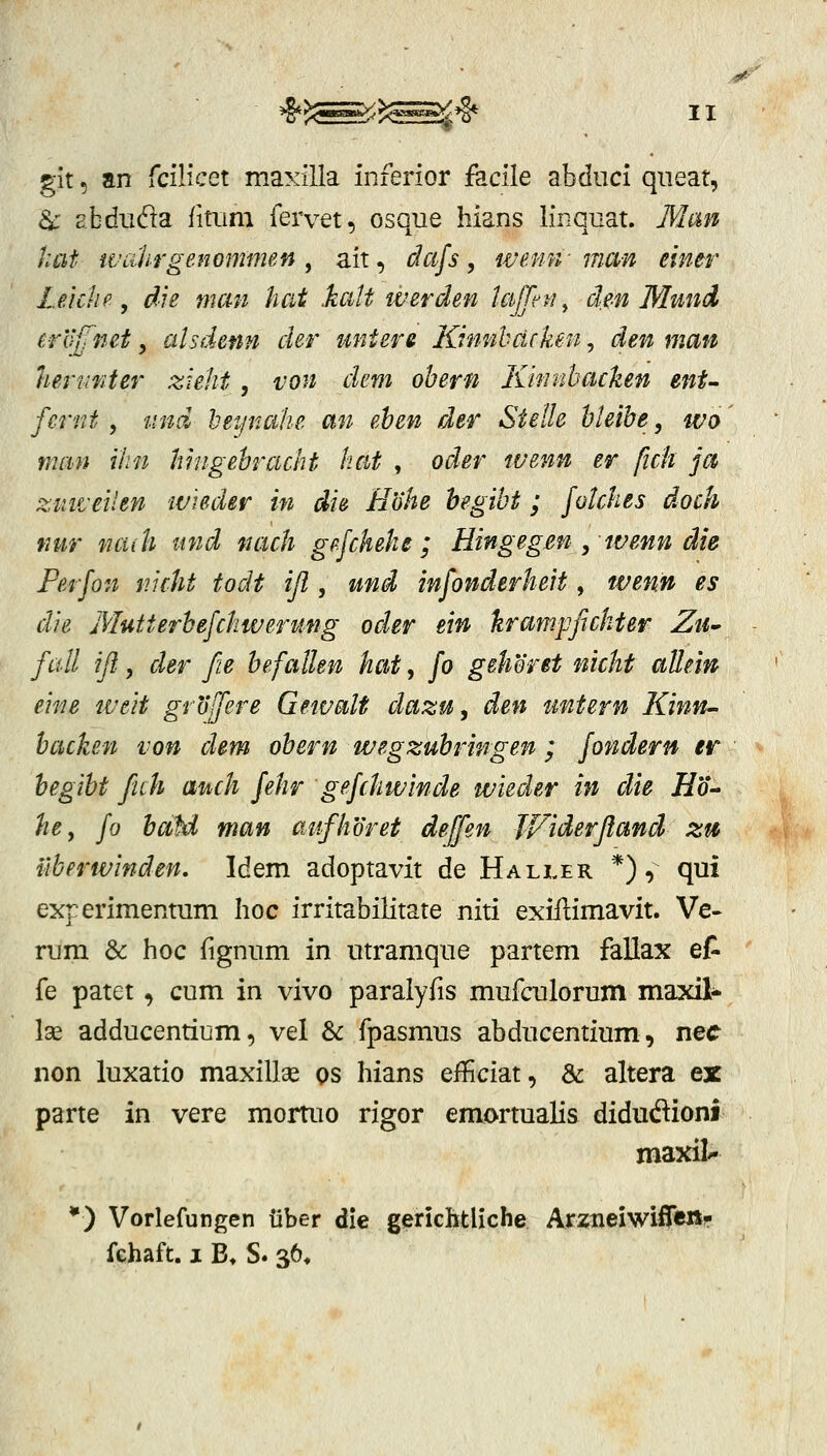 glt, an icilicct maxiUa inferior facile abdiici qiieat, d: E.bdiida fitiim fervet, osque liians linquat. Man hat wcilirgenommen , ait, dafs, wenn-man einer Leichf, die man hat katt iverden lajpfi^ den Mund eroffnet, alsdenn der untere Kmnbdcken, den man hen<Kter zkht, von dem obern Khinbachen ent- fcrnt , tmd beynahe an ehen der Stelle hleibe, wo man ihn Inngehracht hat , oder tuenn er fich ja zimetlen 'Wieder in die Hohe hegibt; folches doch fiur nciih und nach gefchehe; Hingegen , wenn die Perfon nicht todt ijl, und infonderheit, wenn es die Mutterhefchweritng oder ein krampfichter Ziu fall ijl, der fie hefallen hat, fo gehont nicht allein eine weit groffere Gewalt dazu, den untern Kinn^ hacken von dem obern wegzuhringen; fondern er hegiht fich auch fehr gefchwinde wieder in die Ho^ he, fo hoM man anfhoret deffen JViderJland zti ilberwinden, Idem adoptavit de Haller *), qui experimentum hoc irritabilitate niti exifiimavit. Ve- rura & hoc fignum in utramque partem fallax ef- fe patet, cum in vivo paralyfis mufculorum maxil- Ise adducentium, vel & fpasmus abducentium, nec non luxatio maxillae qs hians elficiat, & altera ex parte in vere mortuo rigor emortualis didudioni maxil'- *) Vorlefungen liber die gerichtliche Arztieiwifr«»f fehaft. I B» S. 36,