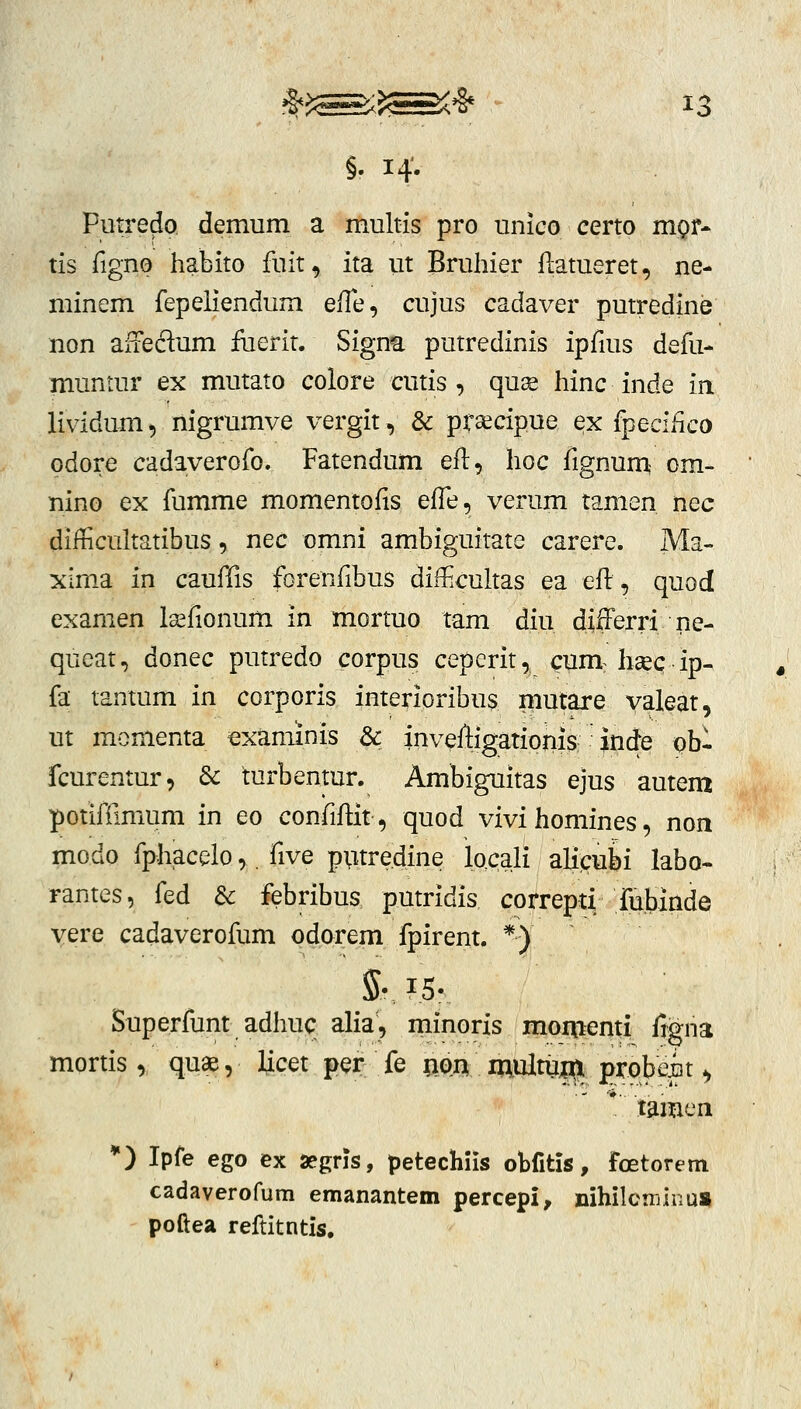 §. 14'. Piitredo demum a multis pro unico certo mgr- tis figno habito fuit, ita ut Bruhier flatueret, ne- minem fepeliendum efle, cujus cadaver putredine non ajLieclum iuerit. Signa putredinis ipfius defu- muntur ex mutato colore cutis , qu^ hinc inde ia lividum», nigrumve vergit, & prsecipue ex fpecifico odore cadaverofo. Fatendum eft, hoc fignuni om- nino ex fumme momentofis effe, verum tamen nec difficultatibus, nec omni ambiguitate carere. Ma- xima in caufiis forenfibus diHicultas ea efl:, quod examen Isefionum in mortuo tam diu differri ne- queat, donec putredo corpus ceperit, cum: hcec ip- fa tantum in corporis imerioribus mutare valeat, ut monienta examinis & invefligatioiiis inde pbl fcurentur, dc turbentur. Ambiguitas ejus autem potifilmum in eo confiflit, quod vivi homines, non modo fphacelo,, five p;itredine locali aUc^ubi labo- rantes, fed & febribus putridis correpti fubinde vere cadaverofum pdorem fpirent. *) Sv 15. Superfunt adhuc alia, minoris momenti ftgna mortis, quas, Hcet per fe ftOA multu|^ probefit ^ * lamen *) Ipfe ego ex aegris, petechiis obfitis, foetorem cadaverofum emanantem percepi, nihilcminu» poftea reftitntis.