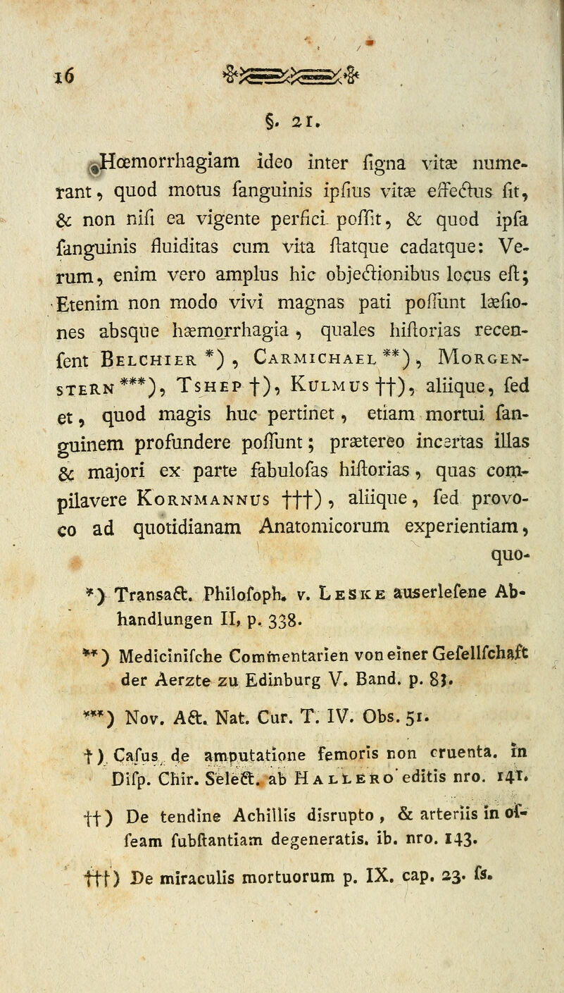 ^Hcemorrhagiam ideo imer figna yitx nume- tant, quod moms. fanguinis ipfms vitae efFeftus fit, & non nifi ea vigente perfici- pofiit, Sc quod ipfa {anguinis fluiditas cum vita flatque cadatque: Ve- rum, enim vero amplus hic objedionibus loqus eft; •Etenim non modo vivi magnas pati pofRmt laefio- nes absque haemorrhagia ^ quales hiflorias recen- fent Belchier *) , Carmichael **) , Morgen- sTERN***), Tshep t), KuLMUsft), aliique, fed et, quod magis huc pertinet, etiam mortui fan- guinem profundere pofTunt; praetereo incertas illas gc majori ex parte fabulofas hiftorias, quas com- pilavere KoRNMANNUs ftt) ^ aliique, fed provo- co ad quotidianam Anatomicorum experientiam, *) Transaa:. PhilQfopK v. Lejske auserlefene Ab- handlungen II, p, 338. **) Medicinifche Cominentarien voneiner Gefellfchaft der Aerzte zu Edinburg V. Band. p. 8j. ¥** ) Nov. Aft. Nat. Cur. T. IV. Obs. 51. t) Cafus 4e anfiputatione femorls non cruenta. m Difp. Chir. Seleft. ab H a l t e iR o' edltis nro. 141. tt) De tendine Achillls disrupto , & artedis in oit- feam fubftantiam degeneratis. ib. nro. 143. ftt) I>e miraculis mortuorum p. IX. cap. 23. f5.