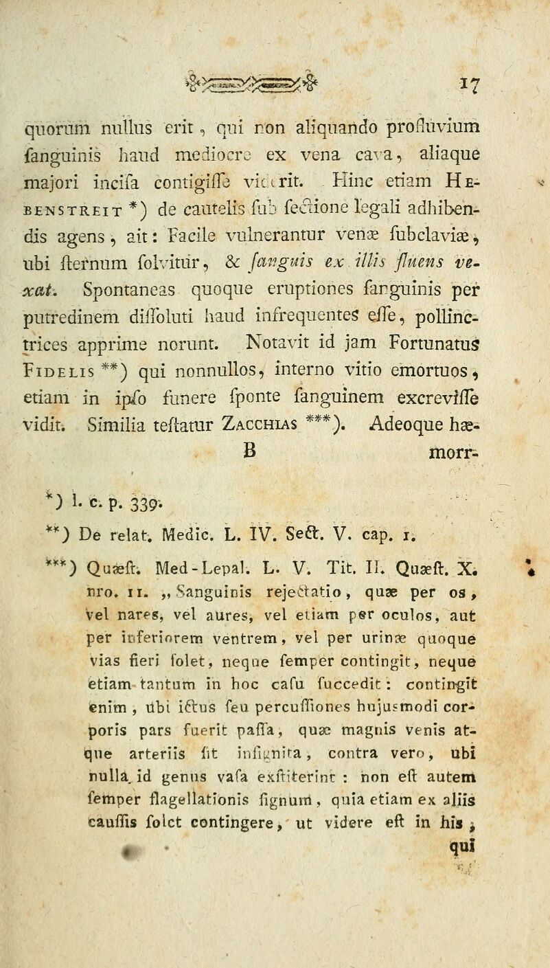 n qiiorum nullus erit, qui Eon aliquando proHuvium fanguinis liaud mediocre ex vena cava, aliaque majori incifa contigifTe victrit. Hinc etiam He- BENSTREiT*) de cautelis fub feaione legali adhiben- dis agens, ait: Facile vulnerantur verice fubclaviae ^ ubi flernum foivitur, & fanguis ex. illh fluens ve- xat. Spontaneas quoque eruptiones fanguinis pef putredinem dilloluti haud infrequentes ^{{q , pollinc- trices apprime norunt. Notavit id jam Fortunatus FiDELis **) qui nonnullos, interno vitio emortuos, etiam in ipfo funere fponte fanguinem excrevifle vidit. Similia teftatur Zacchias ***). Adeoque hae- B morr- *) 1. c. p. 339; *) De relat. Medic. L. IV. Seft. V. cap. i. *^*) Quaeft. Med-Lepal. L. V. Tit. Ih Qugeft. X, ♦ nro. II. „ Sanguinis rejedatio, quse per os, Vel nares, vel aures, vel eiiam per oculos, aut per ittferiorem ventrem, vel per urinse qaoque vias fieri folet, neqae femper contingit, neque ietiam tantum in hoc cafu fuccedit: contin-git ienim , libi idcws feu percuiTiones hujusmodi cor- poris pars faerit paffa, quac magiiis venis at- ique arteriis fit infiunita, contra vero, libi nulla Id genus vafa exiliterinr : hon eft auteiii femper flagellationis fignuul, quia etiam ex aliis cauffis folct contingere, ut videre eft in h\s ^