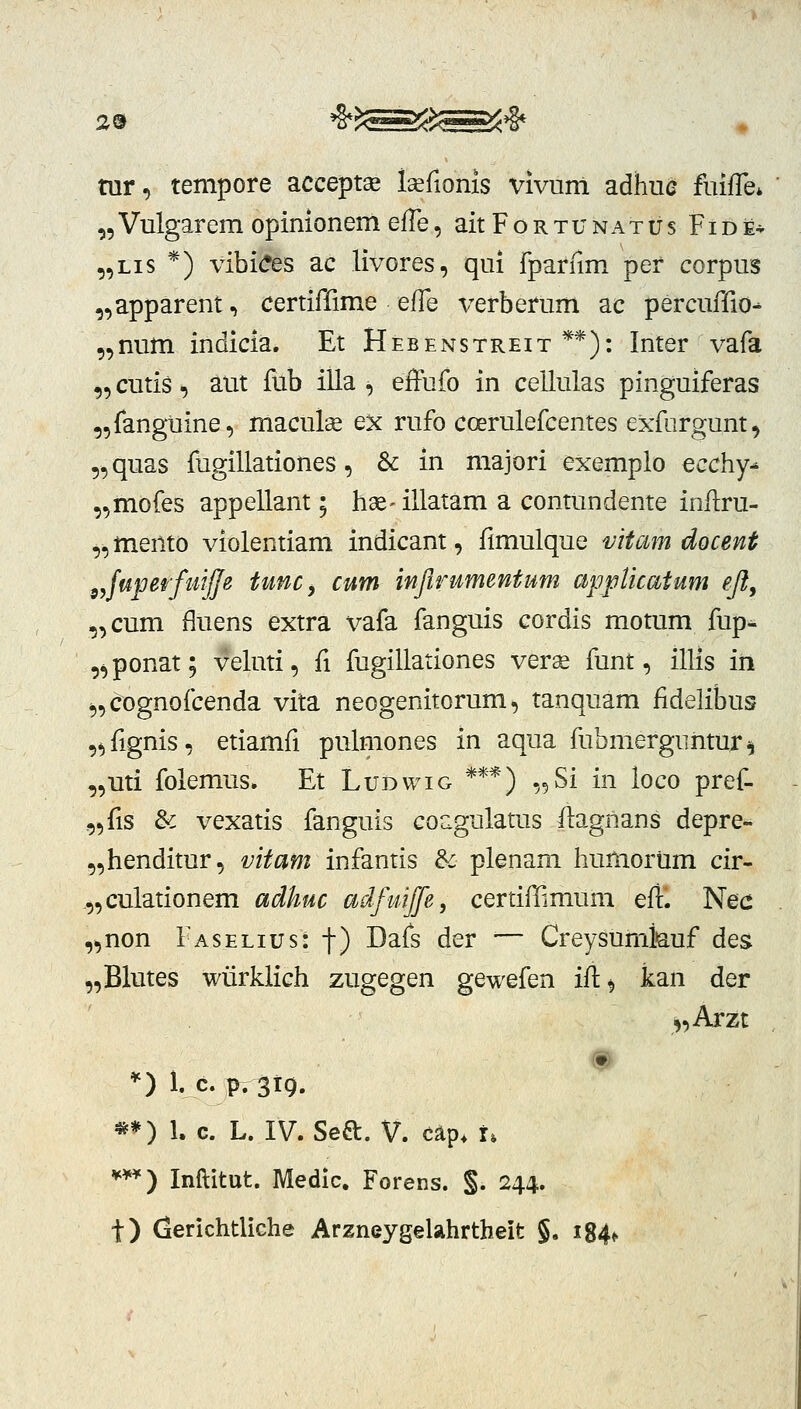 tur, tempore accept^ isefionis vivuni adhuc fmfTe» ^Vulgarem opinionem efTe, aitFoRxuNATUs Fide* „Lis *) vibi(?es ac livores, qui fparnm per corpus ,,apparent, certiffime effe i^erberum ac percuffio^ „num indicia. Et Hebenstreit**): Inter vafa ,5 cutis, aut fub illa , effufo in cellulas pinguiferas 5,fanguine, maculse ex rufo coerulefcentes exfurgunt, 5, quas fugillationes, & in majori exemplo ecchy^ ,,mofes appellant; hse- illatam a contundente inflru- ^^mento violentiam indicant, fimulque vitam docent sjuperfuijfe tunc, cum infirumentum appUcaium eji, „cum fluens extra x^afa fanguis cordis motum fup* ,^ponat; veluti, fi fugillationes verx funt, illis iii 5,cognofcenda vita neogenitorum, tanquam fidelibus ,*)fignis, etiamfi pulmones in aqua fubmerguiitur^ ,,mi folemus. Et Ludwig ***) „Si in loco pref- ,5^18 &c vexatis fanguis coagulatus ftagnans depre- „henditur, mtam infantis & plenam humorum cir- .„culationem adhuc adfmjfe, certiflimum efl. Nec ,,non Faselius: f) Dafs der — Creysumfeuf des „Blutes wiirklich zugegen gewefen iii^ kan der ,,Arzt *) 1. c. p.3i9. **) 1. c. L. IV. Seft. V. cap* i. ***) Inflitut. Medic. Forens. §. 244. t) (lerichtliche Arzneygelahrtheit §, i84f