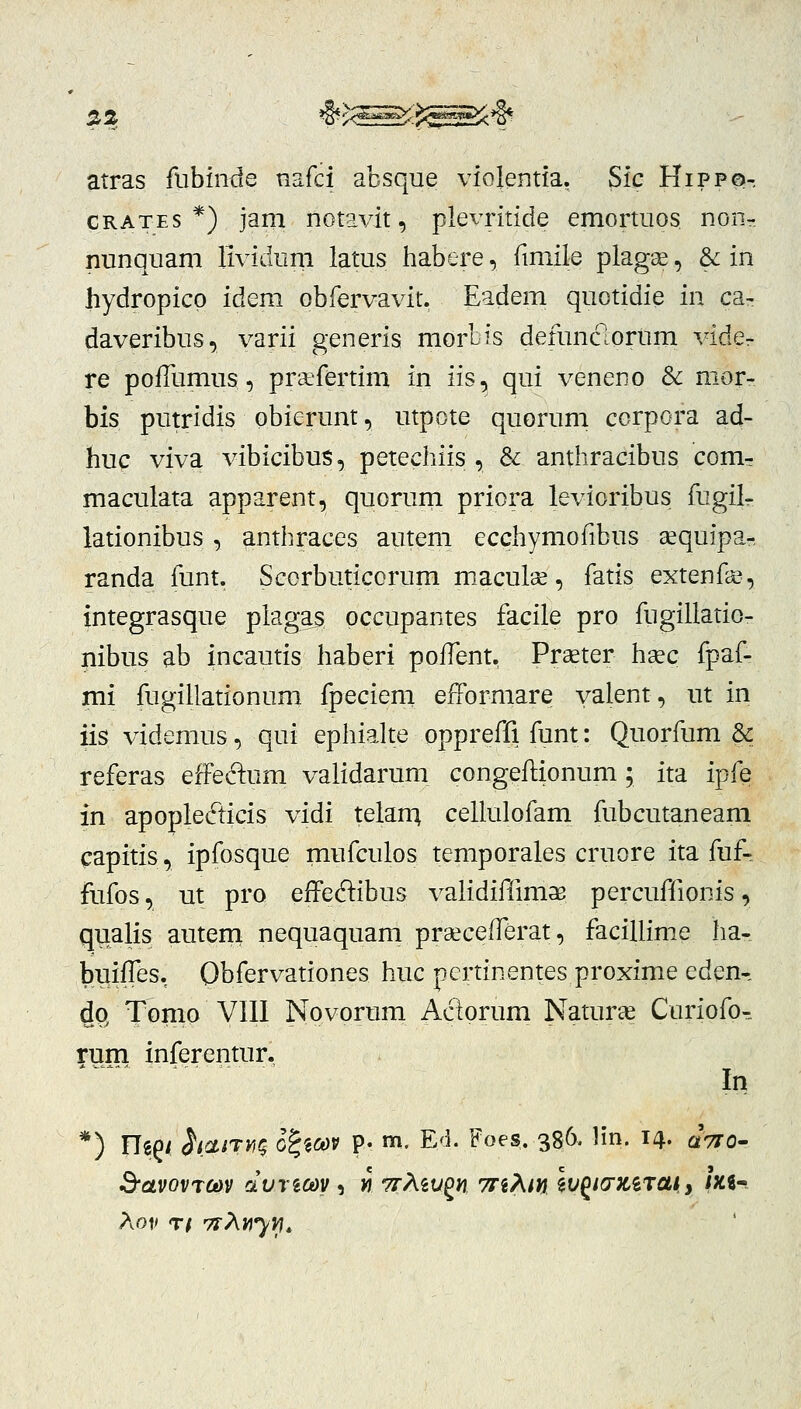 atras fiibinde nafci absque violentia. Sic Hippo-. CRATES *) jam notavit, plevritide emortuos non- nunquam lividurn latus habere, fmiile plagse, & in hydropico idem obfervavit. Eadem quotidie in ca^ daveribus, varii generis morbis defunclortim vide- re poiTumus, praefertim in iis, qui veneno & mor- bis putridis obierunt, utpote quorum corpora ad- huc viva vibicibus, petechiis , & anthracibus com- maculata apparent, quorurn priora levioribus fugil- lationibus, anthraces autem ecchymofibus aequipa-, randa funt. Scorbuticorum maculse, fatis extenfa^, integrasque plagas pccupantes facile pro fugillatio- nibus ab incautis haberi pofTent. Praeter hgec fpaf- mi fugillationum fpeciem efFormare yalent, ut in iis videmus, qui ephialte oppreffi funt: Quorfum & referas efFedum validarum congeflionum; ita ipfe in apople^ticis vidi telarri cellulofam fubcutaneam capitis, ipfosque mufculos temporales cruore ita fuf-. fufos, ut pro effeftibus validifiimae percuffionis, qualis auteni nequaquam prsecefTerat, facillime ha- buifTes. Obfervationes huc pcrtinentes proxime eden-, dp, Tomo VIll Novorum Adorum Natur^e Curiofo- rum inferentur. In *) ngg/ h^^i^rvtq Q^^m p. m. E'i. Foes, 386. Hn. 14. ^710-