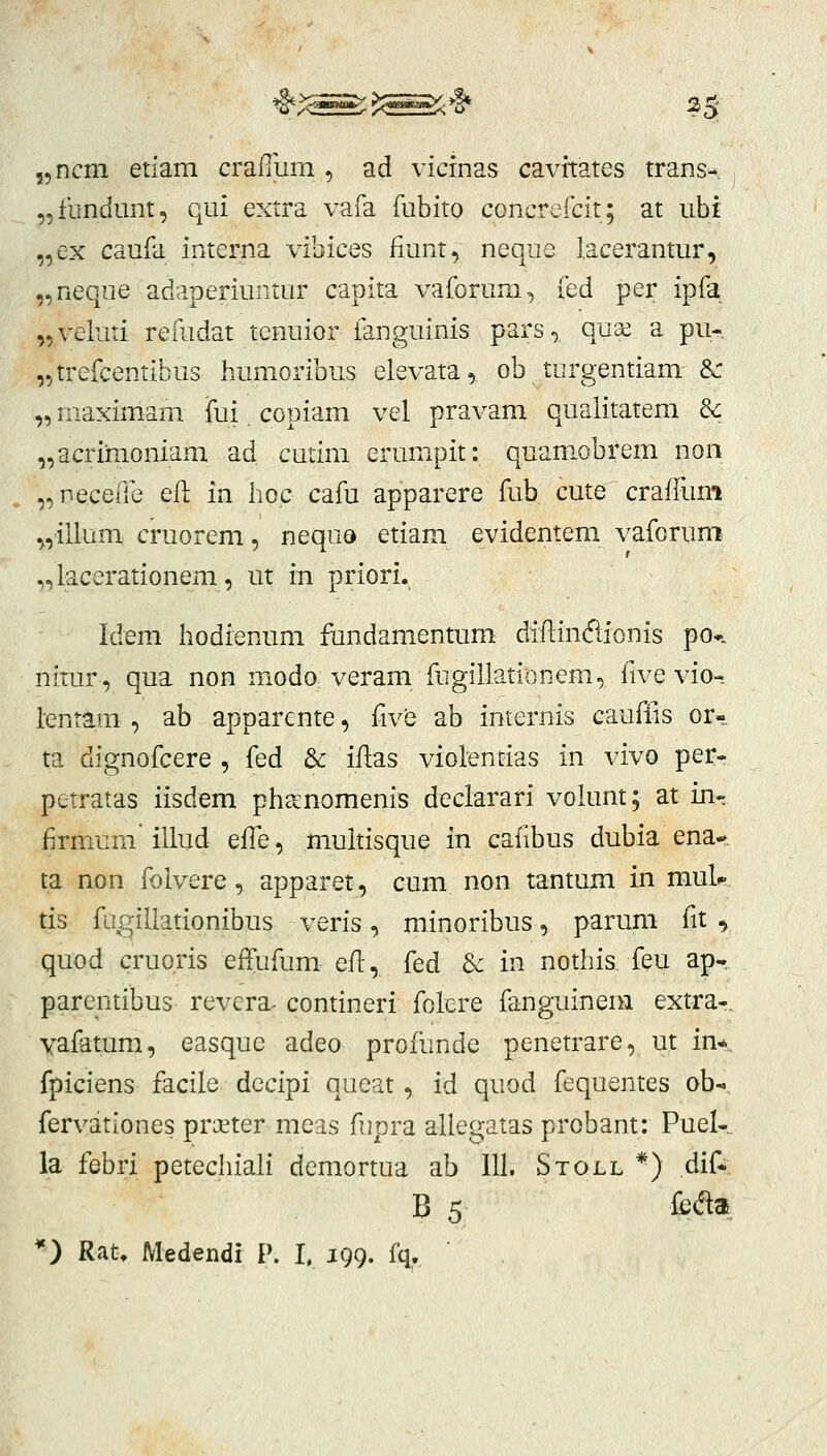 „ncm etiam crafTiim, ad vicinas cavitates trans- „fbndunt, qui extra vafa fubito cGncreicit; at ubi „ex caufa interna vibices fiunt, neque lacerantur, „neque adaperiuntur capita vaforum, fed per ipfa „veluti reiudat tenuior fanguinis pars,. qua^ a pu- „trefcentibus humoribus elevata, ob turgentiam Sc „ maximam fui copiam vel pravam qualitatem Sc „acrimoniam ad cutim erumpit: quamobrem non „neceiTe eft in hoc cafu apparere fub cute craffum „illum cruorem, nequQ etiam evidentem vaforum „lacerationem, ut in priori. Idem hodienum fundamentum diflincflionis po*. nitur, qua non modO: veram fugillatiDnem, five vio- lentam , ab apparente, five ab internis caufiis or«, ta dignofcere , fed & iflas violentias in vivo per- petratas iisdem pheenomenis declarari volunt; at in* firmum illud efle, muitisque in cafibus dubia ena- ta non folvere, apparet, cum non tantum in muk tis fLi^illationibus veris, minoribus, parum fit ^ quod cruoris effufum efl, fed & in nothis feu ap- parentibus revera- contineri folere fanguineni extra-. vafatum, easque adeo profunde penetrare, ut in* fpiciens facile decipi queat, id quod fequentes ob- fervationes proeter meas fupra allegatas probant: Puel-. la febri petechiali demortua ab 111. Stoll *) dif* B 5 fe<Sa *) Rat> Medendi P. l 199. fq,.