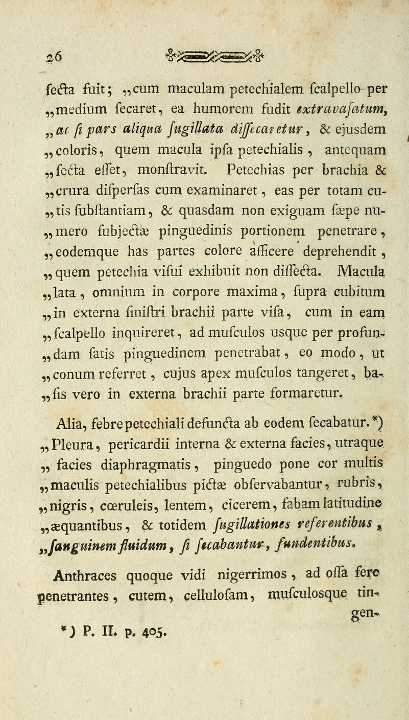 %6 *^^^>^^»§* fecla fuit; „cum maculam petechialem fcalpello per „medium fecaret, ea humorem fudit extravafatum, f,ac ft pars aliqua fugillata diffecai/etur ^ & ejusdem „ coloris, quem macula ipfa petechialis , antequam „feda eifet, monftravit. Petechias per brachia & „crura difperfas cum examinaret, eas per totam cu- „ tis fubftantiam, & quasdam non exiguam fsepe nu- „mero fubjedae pinguedinis portionem penetrare, „eodemque has partes colore afficere deprehendit , „ quem petechia vifui exhibuit non diffeda. Macula „lata, omnium in corpore maxima, fupra cubitum „in externa fmiftri brachii parte vifa, cum in earti „ fcalpello inquireret, ad mufculos usque per profun- „ dam fatis pinguedinem penetrabat, eo modo, ut „ conum referret, cujus apex mufculos tangeret, ba-. „fis vero in externa brachii parte formaretur, Alia, febrepetechialidefunda ab eodem fecabatur.*) „ Pleura, pericardii interna & externa facies, utraque „ facies diaphragmatis, pinguedo pone cor multis „maculis petechialibus pift^ obfervabantur, rubris, „nigris, coeruleis, lentem, cicerem, fabamlatitudin© „aequantibus, & totidem fugillationes referentibus j^ ^Janguimmflmdum^ fi fecahantufy fundentibus, Anthraces quoque vidi nigerrimos , ad oifa fere penetrantes, cmem, cellulofam, mufculosque tin, gen^ *J P. IL p. 405.