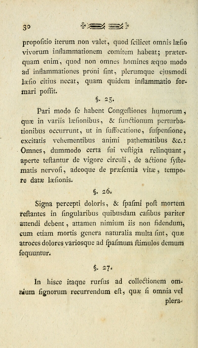 0 *§»>Lw^ ^^^^ propofitio iterum non valet, qiiod fcilicet omnislaerio vivorum inflammationem comitem habeat; praeter- quam enim, quod non omnes homines tequo modo ad inflammationes proni fmt, plerumque ejusmodi laefio citius necat, quam quidem inflammatio for- mari poffit. Pari modo fe habent Congeftiones humorum, quae in variis Isefionibus, & fundionum perturba- tionibus occurrunt, ut in fuffocatione, fufpenfione, excitatis vehementibus animi pathematibus &c.: Omnes, dummodo certa fui vefligia r^linquant, aperte teftantur de vigore circuli, de aftione fyfte- iTiatis nervofi, adeoque de prcefentia vitas, tempo- re datas laefionisi Signa percepti doloris, & fpafmi poft morteni reftantes in fmgularibus quibusdam cafibus pariter attendi debent, attamen nimium iis non fidenduni, cum etiam mortis genera naturalia multa fint, quse atroces dolores variosque ad fpafmum flimulos demum fequuntun §. 27- in hisce itaque rurfus ad colleftioneni om^ tmim fignorum recurrenduni eft, quai fi omnia vel plera-