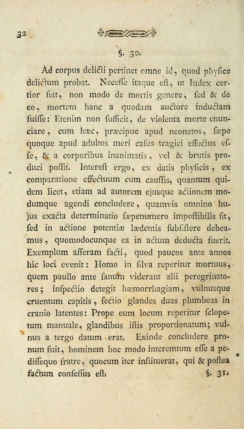 Ad corpiis delifti pertinet omne id, quod iphyCicQ 'delidum probat. NecefTe itaque eft^ ut Iildex cer- tior fiat, non modo de mortis genere, fed & de eo, morteni hanc a quodam audore indu61ani fuiffe: Etenim non fufficit, de violenta morte enun- ciare , cum hsec, prsecipue apud neonatos, f^pe quoque apud adultos meri cafas tragici effeclus ef- jTe, Sc a corporibus inanimatis ., vel &-brutis pro- duci poffii Interefl ergo, ex datis phyficis , ex eomparatione effeftuum cum caufiis, quantum qui- dem licet, etiam ad autorem ejusque ad^ionem mo- dumque agendi concludere, quamvis omnino hu- jus exada determinatio faepehumero impoffibilis fit, fed in aflione potenti^ Isedentis fubfflere debea- itius, quomodocunque ea in aclum deducla fuerit. Exemplum afferam fafti, quod paucos ante annos hic loci evenit: Homo iti fdva reperitur mortuus^ quem paullo ante fanum viderant ahi peregrinato- res; infpedio detegit h^morrhagiam, vulnusque cruentum capitis , fedio glandes duas plumbeas in cranio latentes: Prope eum locum reperitur fclope- tum manuale, glandibus iffis proportionatum; vul- ° nus a tergo datum erat. Exinde concludere pro- num fuiti) hominem hoc modo interemtum effQ a pe- dilTequo fratre, quocum iter inflituerat, qui&poftea • fadlum eonfelTus eftj §• 3^*